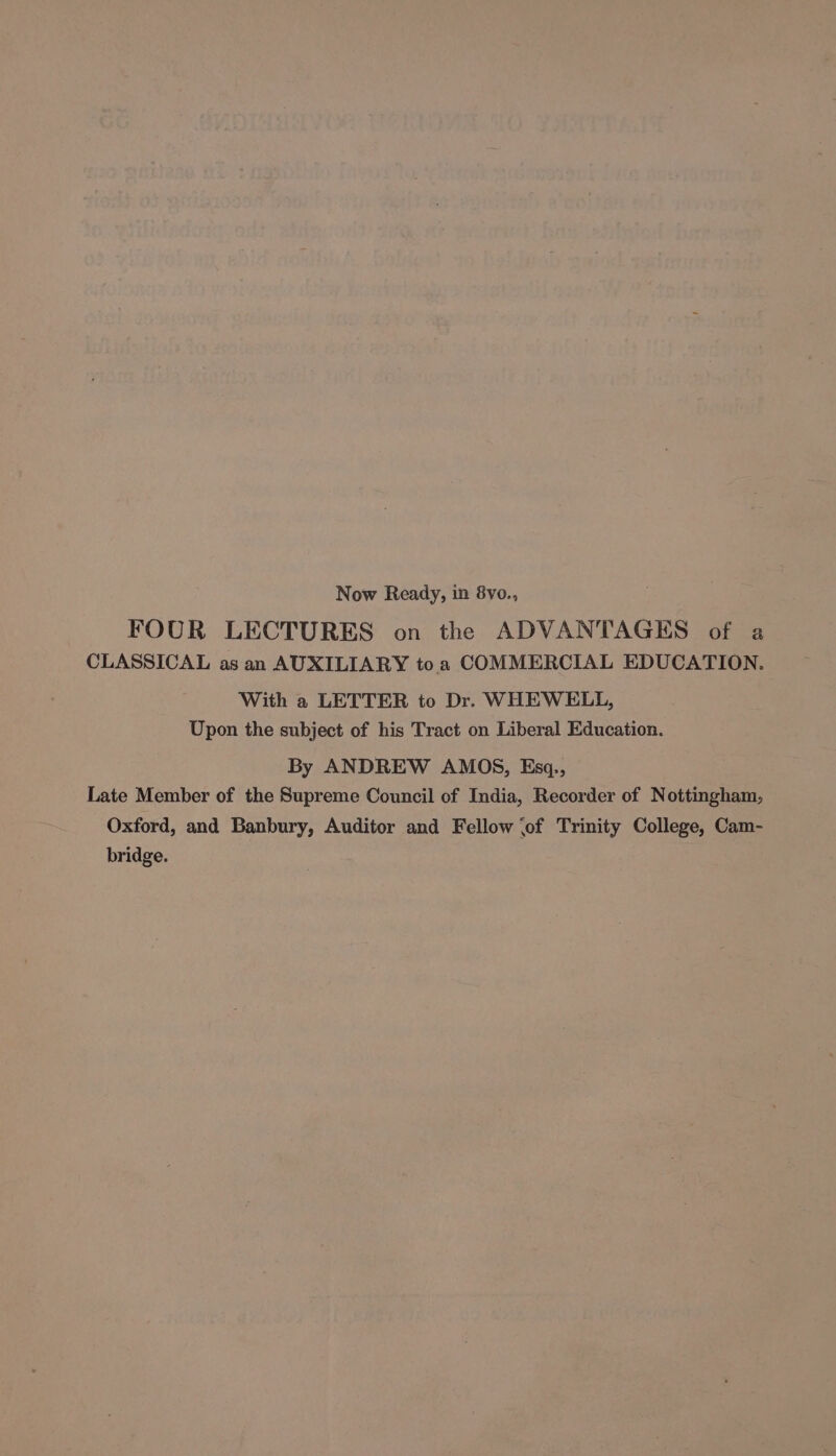 Now Ready, in 8vo., FOUR LECTURES on the ADVANTAGES of a CLASSICAL as an AUXILIARY toa COMMERCIAL EDUCATION. With a LETTER to Dr. WHEWELL, Upon the subject of his Tract on Liberal Education. By ANDREW AMOS, Esgq., Late Member of the Supreme Council of India, Recorder of Nottingham, Oxford, and Banbury, Auditor and Fellow (of Trinity College, Cam- bridge.