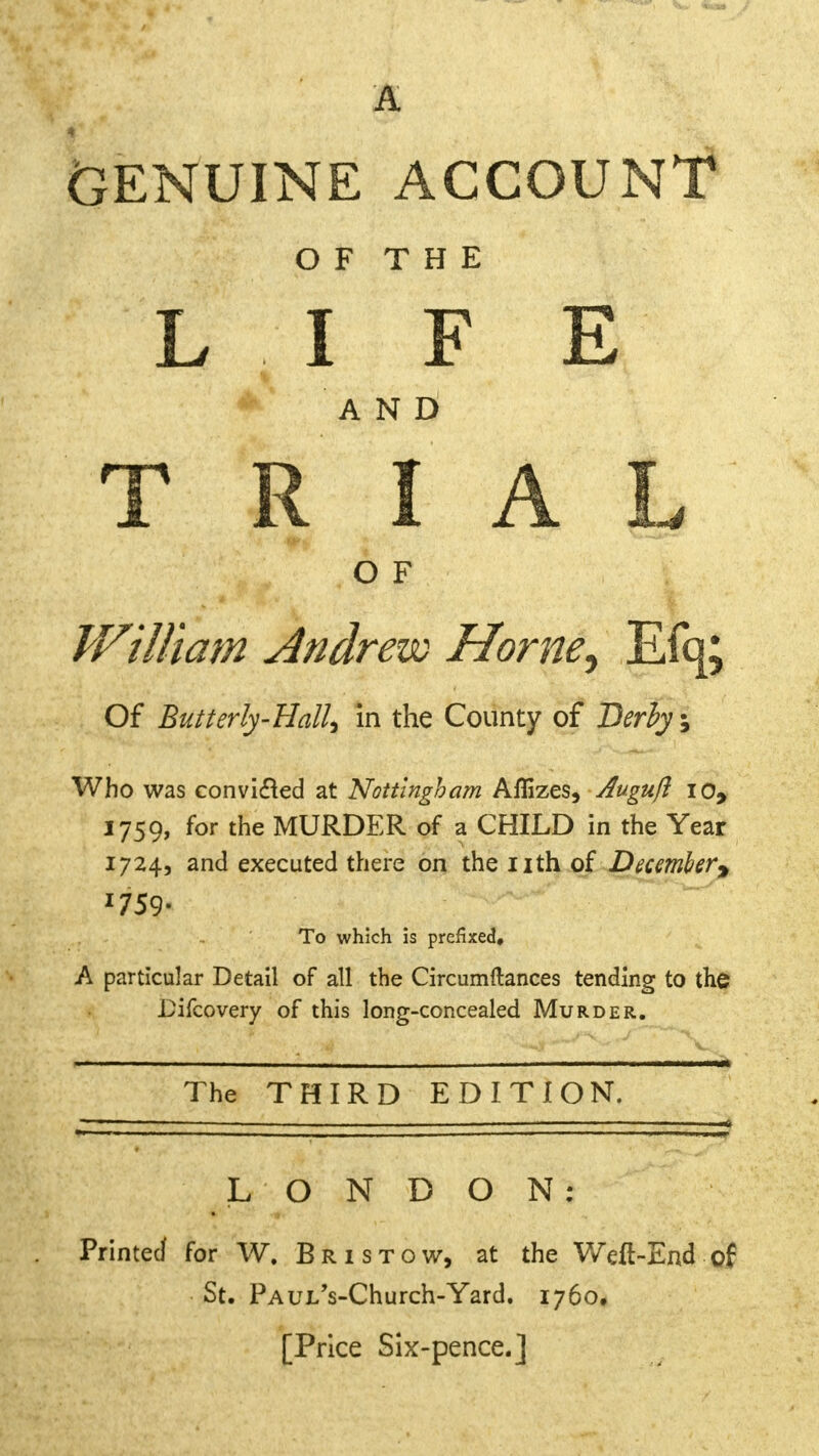 Genuine account OF THE LIFE A N I) TRIAL O F William Andrew Home^ Efq; Of Butterly-HalU in the County of Derby, Who was convidled at Nottingham Affizes, Augufl io, 1759, for the MURDER of a CHILD in the Year 1724, and executed there on the nth of December* *759- To which is prefixed, A particular Detail of all the Circumftances tending to the Bifcovery of this long-concealed Murder. The THIRD EDITION. LONDON: Printed for W. Br is tow, at the Weft-End of St. PAULVChurch-Yard. 1760, [Price Six-pence.]
