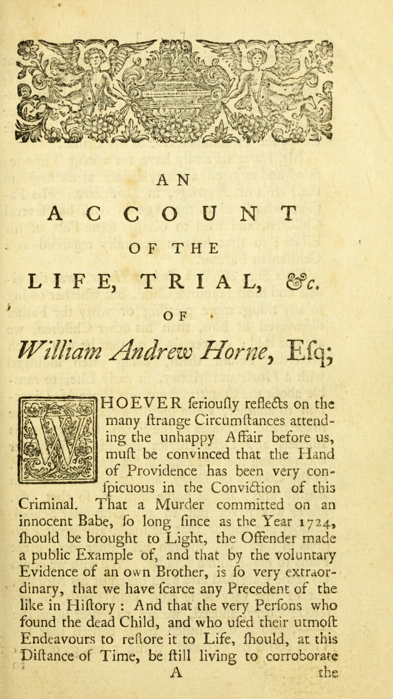 A N ACCOUNT O F T H E LIFE, TRIAL, &c. O F William Andrew Home, Efq; HOEVER ferioufly reflets on the many flrange Circumftances attend- ing the unhappy Affair before us, muft be convinced that the Hand of Providence has been very con- ipicuous in the Conviclion of this Criminal. That a Murder committed on an innocent Babe, fo long fince as the Year 1724, mould be brought to Light, the Offender made a public Example of, and that by the voluntary Evidence of an own Brother, is fo very extraor- dinary, that we have fcarce any Precedent of the like in Hiftory : And that the very Perfons who found the dead Child, and who ufed their utmoft Endeavours to refiore it to Life, Ihould, at this Diftance of Time, be ftill living to corroborate A the