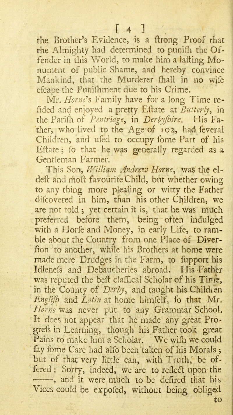 the Brother's Evidence, is a ftrong Proof that the Almighty had determined to punifh the Of- fender in this World, to make him a lafting Mo- nument of public Shame, and hereby convince Mankind, that the Murderer fhall in no wife efcape the Funifhment due to his Crime. Mr. Home's Family have for a long Time re- sided and enjoyed a pretty Eftate at Bu'.terly, in the Farifn of Pentridge, in Derby/hire. His Fa- ther, who lived to the Age of 102, had feveral Children, and uled to occupy fome Part of his Eftate; fo that he was generally regarded as a Gentleman Farmer. This Son, William Andrew Home, was the el- deft and moft favourite Child, but whether owing to any thing more pleafing or witty the Father difcovered in him, than his other Children, we are not ' old ; yet certain it is, that he was much preferred before them, being often indulged with a Horfe and Money, in early Life, to ram- ble about the Country from one Place of Diver- fion to another, while his Brothers at home were made mere Drudges in the Farm, to fupport his Idlenefs and Debaucheries abroad. His -Father was reputed the beft clafTical Scholar of his Tirie, in the County of Derby, and taught his Childien Engtilh and Latin at home himfelf, fo that Mr, Home was never put to any Grammar School. It dees not appear that he made any great Pro- grefs in Learning, though his Father took great Pains to make him a Scholar. We wifh we could fay fome Care had alfo been taken of his Morals ; but of that very little can, with Truth, be of- fered : Sorry, indeed, we are to reflect upon the • , and it were much to be defired that his Vices could be expofed, without being obliged