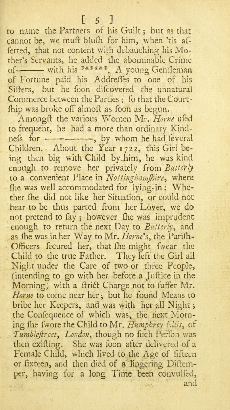to name the Partners of his Guilt; but as that cannot be, we muft bluih for him, when 'tis af- ferted, that not content with debauching his Mo- ther's Servants, he added the abominable Crime of with his ****** A young Gentleman of Fortune paid his AddrerTes to one of his Sifters, but he foon di(covered the unnatural Commerce between the Parties ; fo that the Court- fhip was broke ofFaimofc as foon as begun. Amongh: the various Women Mr. Home ufed to frequent, he had a more than ordinary Kind- nefs for , by whom he had feveral Children. About the Year 1722, this Girl be- ing then big with Child by~him, he was kind enough to remove her privately from Butterly to a convenient Place in Nottinghamjhire, where fhe was well accommodated for lying-in: Whe- ther me did not like her Situation, or could not bear to be thus parted from her Lover, we do not pretend to fay however me was imprudent enough to return the next Day to Butterly, and as (he was in her Way to Mr. Home's, the ParifrV • Officers fecured her, that Ihe might fwear the Child to the true Father. They left tre Girl all Night under the Care of two or three People, (intending to go with her before a Juftice in the Morning) with a ftrict Charge not to fufFer Mr. Home to come near her; but he found Means to bribe her Keepers, and was with her all Night •, the Confequence of which was, the next Morn- ing fhe fwore the Child to Mr. Humphrey Ellis, of Jumbleftrcet, London, though no fuch PeHbn was then exifting. She was foon after delivered of a Female Child, which lived to the Age of fifteen or fixteen, and then died of a lingering Di tem- per, having for a long Time been convulfed, and