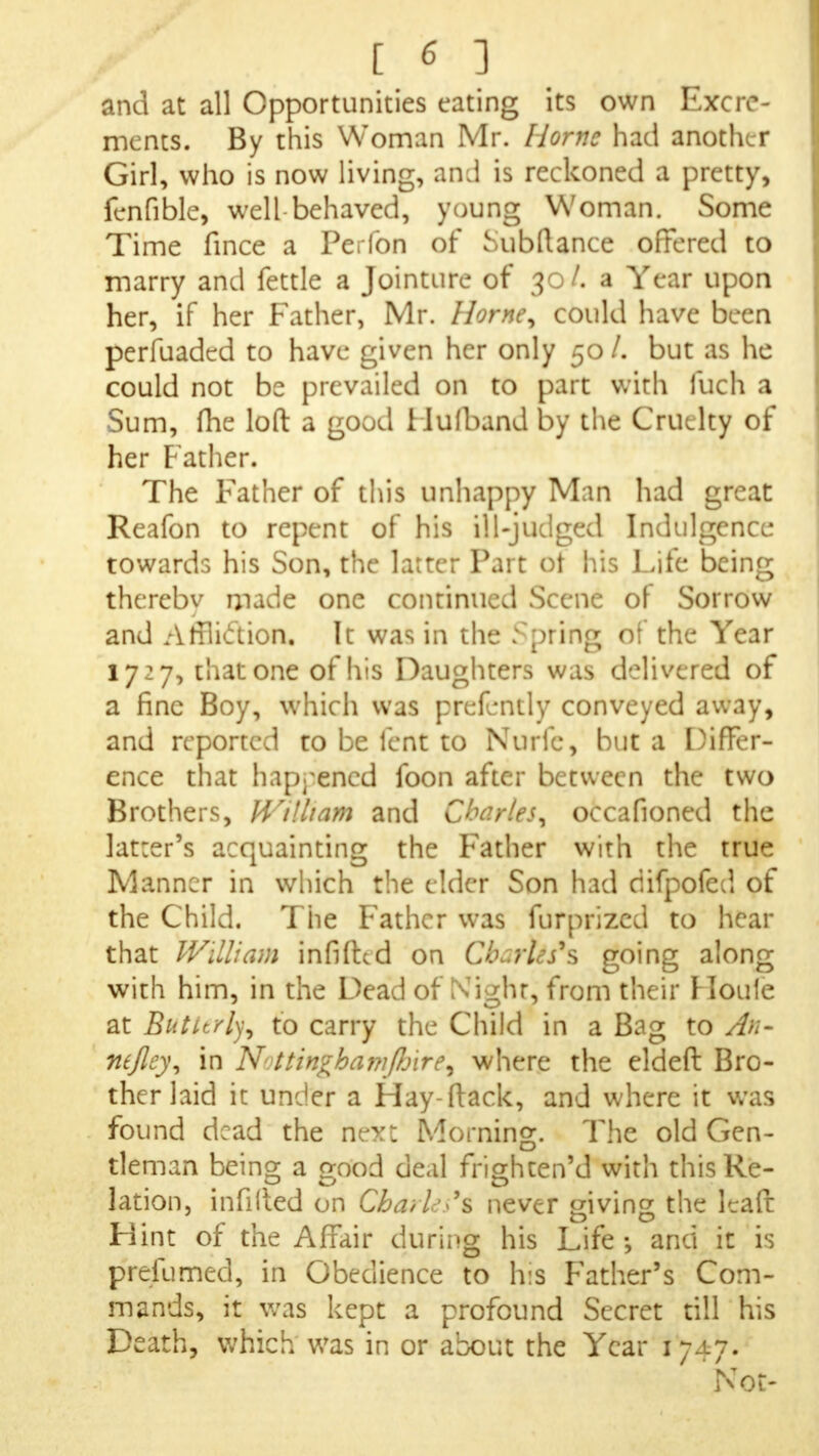 and at all Opportunities eating its own Excre- ments. By this Woman Mr. Home had another Girl, who is now living, and is reckoned a pretty, fenfible, well behaved, young Woman. Some Time fince a Perfon of .Subftance offered to marry and fettle a Jointure of 30/. a Year upon her, if her Father, Mr. Home, could have been perfuaded to have given her only 50 /. but as he could not be prevailed on to part with fuch a Sum, me loft a good Hufband by the Cruelty of her Father. The Father of this unhappy Man had great Reafon to repent of his ill-judged Indulgence towards his Son, the latter Part ot his Life being therebv made one continued Scene of Sorrow and Affliction. It was in the Spfirfg of the Year 1727, that one of his Daughters was delivered of a fine Boy, which was prefently conveyed away, and reported to be lent to Nurfe, but a Differ- ence that happened foon after between the two Brothers, William and Charles, occafioned the lattcr's acquainting the Father with the true Manner in which the elder Son had difpofed of the Child. The Father was furprized to heal- th at William infilled on CbarUfs g°'ng along with him, in the Dead of Night, from their Houle at Buturl), to carry the Child in a Bag to An- nefley, in Nottingham/hire^ where the eldeft Bro- ther laid it under a Hay-flack, and where it was found dead the next Morning. The old Gen- tleman being a o-ood deal frighten'd with this Re- lation, infilled on Charles's never giving the leafc Hint of the Affair durii-g his Life-, and it is prefumed, in Obedience to his Father's Com- mands, it was kept a profound Secret till his Death, which was in or about the Year 1747. Nor-