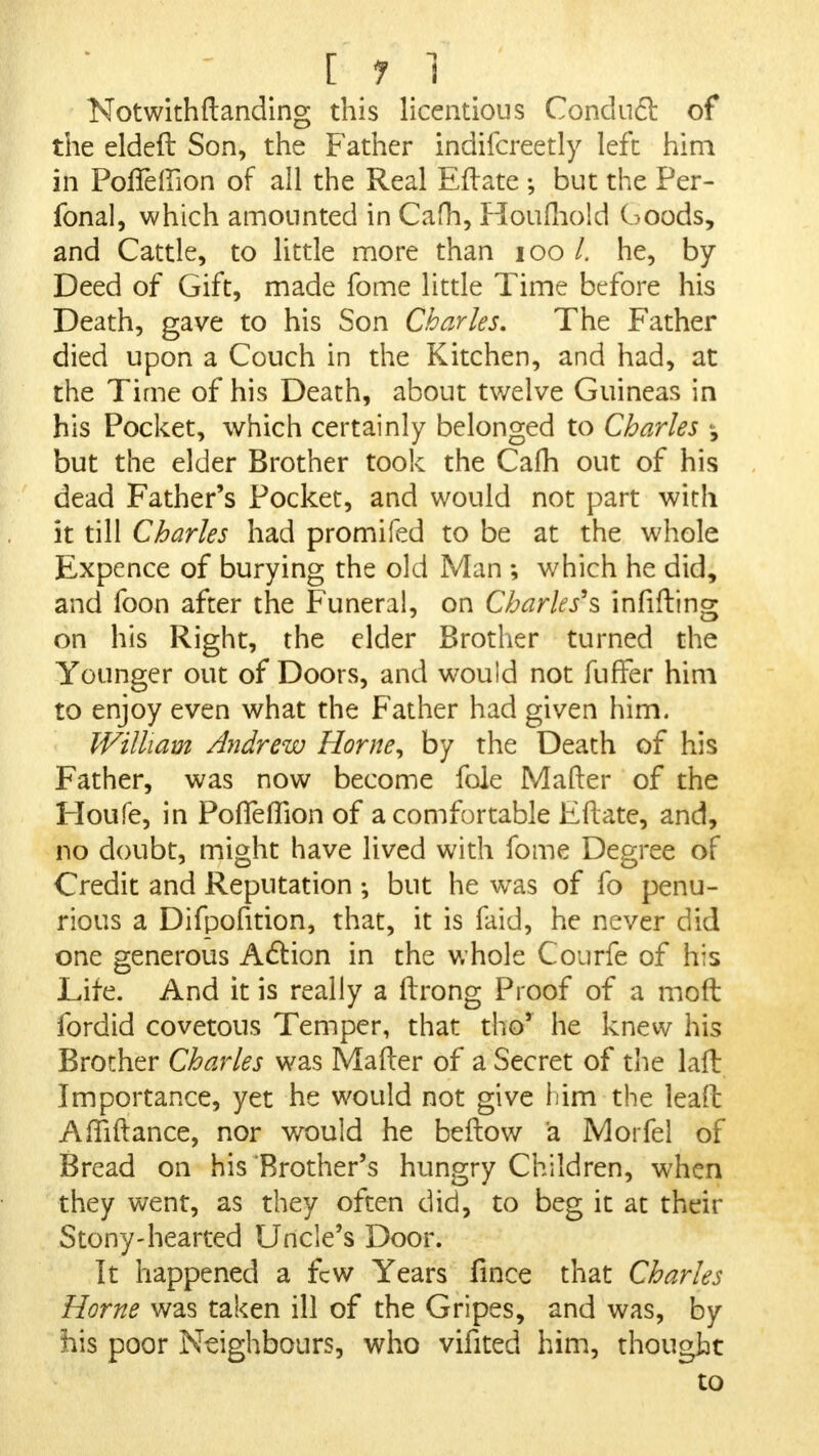 Notwith(landing this licentious Condncl of the eldeft Son, the Father indifcreetly left him in PofTelfion of all the Real Eftate ; but the Per- fonal, which amounted in Cafh, Ploufhold Goods, and Cattle, to little more than 100 /. he, by Deed of Gift, made fome little Time before his Death, gave to his Son Charles. The Father died upon a Couch in the Kitchen, and had, at the Time of his Death, about twelve Guineas in his Pocket, which certainly belonged to Charles ^ but the elder Brother took the Cafh out of his dead Father's Pocket, and would not part with it till Charles had promifed to be at the whole Expence of burying the old Man ; which he did, and foon after the Funeral, on Charles's infifting on his Right, the elder Brother turned the Younger out of Doors, and would not fuffer him to enjoy even what the Father had given him. William Andrew Home, by the Death of his Father, was now become fole Matter of the Houfe, in Pofleflion of a comfortable Eftate, and, no doubt, might have lived with fome Degree of Credit and Reputation ; but he was of fo penu- rious a Difpofition, that, it is faid, he never did one generous Action in the whole Courfe of his Life. And it is really a ftrong Proof of a moft fordid covetous Temper, that tho' he knew his Brother Charles was Mafter of a Secret of the lad Importance, yet he would not give him the lead Amftance, nor would he beftow a Morfel of Bread on his Brother's hungry Children, when they went, as they often did, to beg it at their Stony-hearted Uncle's Door. It happened a few Years fince that Charles Home was taken ill of the Gripes, and was, by his poor Neighbours, who vifited him, thought