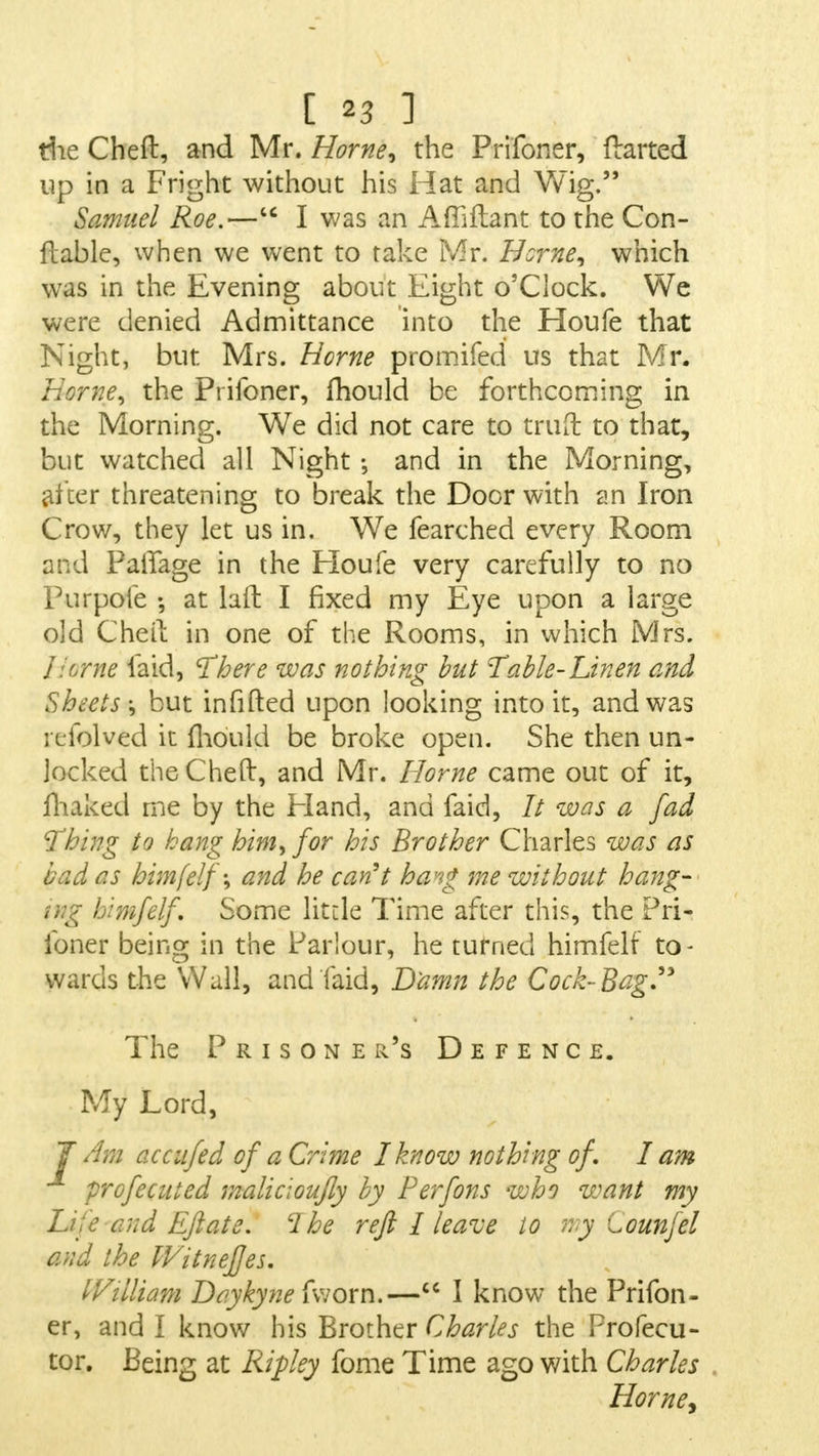die Cheft, and Mr. Home, the Prifoner, Halted up in a Fright without his Hat and Wig. Samuel Roe.— I was an Affiftant to the Con- flable, when we went to take Mr. Home, which was in the Evening about Eight o'clock. We were denied Admittance into the Houfe that Night, but Mrs. Home promifed us that Mr. Heme, the Prifoner, mould be forthcoming in the Morning. We did not care to truft to that, but watched all Night and in the Morning, after threatening to break the Door with an Iron Crow, they let us in. We fearched every Room and PaiTage in the Houfe very carefully to no Purpofe ; at lad I fixed my Eye upon a large old Chetl in one of the Rooms, in which Mrs. Iierne laid, There was nothing but Table-Linen and Sheets-, but infilled upon looking into it, and was i delved it mould be broke open. She then un- locked theCheft, and Mr. Home came out of it, fhaked me by the Eland, and faid, // was a fad Thing to hang him, for his Brother Charles was as bad as himfelf-, and he can't hang me without hang- ing himfelf. Some little Time after this, the Pri- foner being in the Parlour, he turned himfelf to- wards the Wall, and laid, Damn the Cock-Bag'3 The Prisoner's Defence. My Lord, J Am accufed of a Crime I know nothing of, I am profecuted malic; oujly by Perfons who want my Lj :c cud Eft ate. cl he reft I leave to my tounfel and the Witnejjes. IVilliam Daykyne fworn.— I know the Prifon- er, and I know his Brother Charles the Profecu- tor. Being at Ripley fome Time ago with Charles Home,