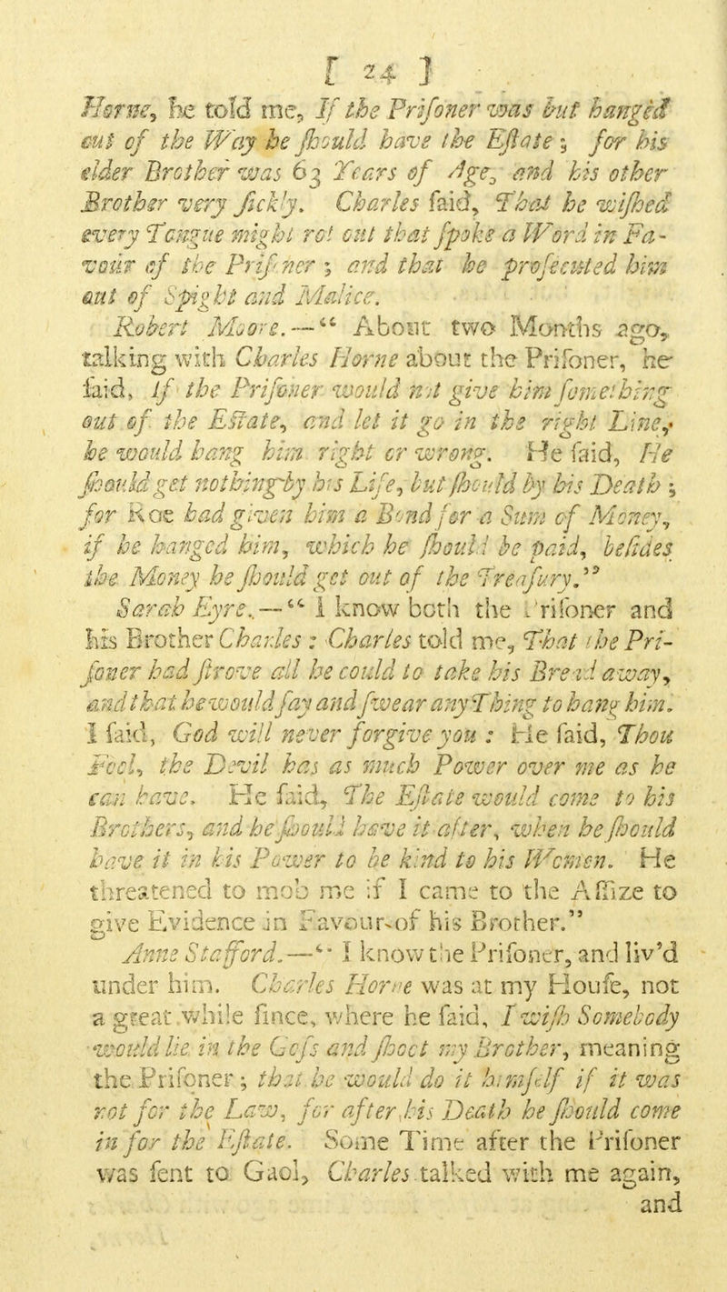 Home, he told me, If the Prifoner was hit hanged cut of the Way he fhould have the Eftate ; for his elder Brother was 63 Tears of /?geD and his other Brother very fickly. Charles faid, That he wifhed every Tongue might rot out that fpoke a Word in Fa- vour <sf the Prifner ; and thai he profecuted hips mi of Spight and Malice. Robert Ivhorg. —  About two Months .ago,, talking with Charles Home about the Prifoner, he laid, If the Prifoner would kU give him foineihi?:g out kfi the Eslate, and let it go in the right Line? he would hang him right cr wrong. He laid, He fhould get nothing fas Life, but fhould by his Death ; for Roe had given him a Bond for a Sum of Money, if he hanged him, which he fhouli he paid, he fides ihe Money he jhouldget out of the Tr%ifury. Sarah Eyre. —I know bct\\ the - riloner and his Brother Charles : Charles told me, That 'he Pri- foner had firove all he could to take his Bread away, and that hezvou/dfay andfw ear any Thing to hang him, 1 faid, God will never forgive yon : He faid, Thou FccU the D.'vil has as much Power over me as he ean have, Ke faid, The Eftate would come to his Brothers, and hefooull have it after, when he fhould have it in his Power to he k'rnd to his Women. He threatened to mob me if I came to the Affile to give Evidence m Favour-of his Brother. Anne Stafford.—c* I know the Prifoner, and liv'd under him. Charles Borne was at my Houfe, not a great .while fmce, where he faid, Twifh Somebody would lie in the Gcfs and fhoct my Brother, meaning the .Prifoner; thai he would do it himfdf if it was rot for the Law, for after Ms Death he ftoould come in for the Eftate. Some Time after the Prifoner was fent to Gaol, Charles talked with me again, and