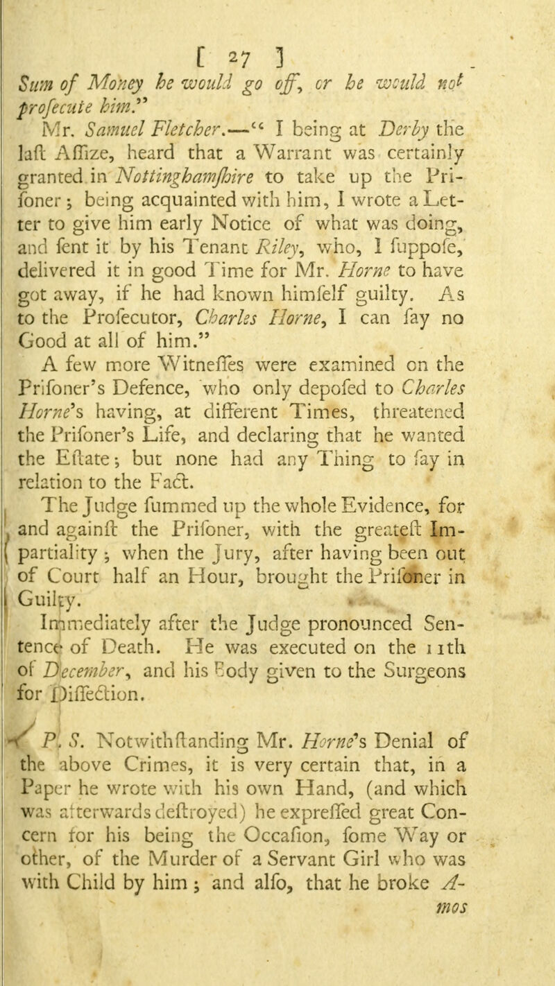 Sum of Money he would go &ff9 cr be would not profecute him?* Mr. Samuel Fletcher.—cc I being at Derby the lad Aflize, heard that a Warrant was certainly granted in Nottinghamjhire to take up the Pri- foner; being acquainted with him, I wrote a Let- ter to give him early Notice of what was doing, and fent it by his Tenant Riley ^ who, 1 fuppofe, delivered it in good Time for Mr. Home to have got away, if he had known himfelf guilty. As to the Profecutor, Charles Home, I can fay no Good at all of him. A few more WitnefTes were examined on the Prifoner's Defence, who only depofed to Charles Home's having, at different Times, threatened the Prifoner's Life, and declaring that he wanted the Eftate but none had any Thing to fay in relation to the Fact. The Judge fummed up the whole Evidence, for and againft the Priibner, with the greater! Im- partiality ; when the jury, after having been out of Court half an Hour, brought the Prildher in Guilty. Immediately after the Judge pronounced Sen- tence of Death. He was executed on the nth of December, and his Body given to the Surgeons for DifTeCtion. K P. S. NotwitManding Mr. Home's Denial of the above Crimes, it is very certain that, in a Paper he wrote with his own Hand, (and which was alterwardsdeftroyed) heexprelTed great Con- cern tor his being the Occafion, fome Way or other, of the Murder of a Servant Girl who was with Child by him 5 and alfo, that he broke A- mos