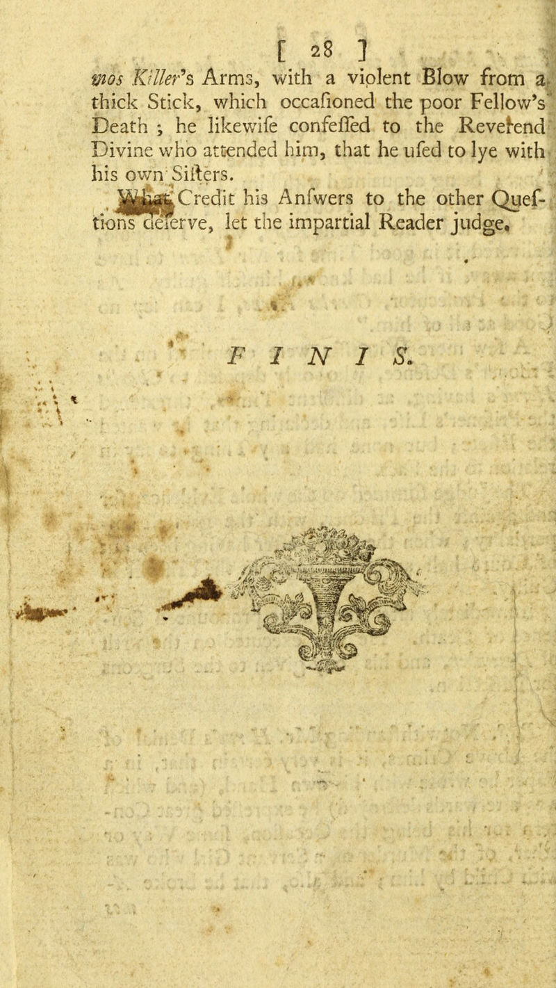 tnos Killer's Arms, with a violent Blow from a, thick Stick, which occafioned the poor Fellow's Death ; he likewife confefled to the Reverend Divine who attended him, that he ufed to lye with his own'Sifters. t Jtt|g£Credit hi3 Anfwers to the other Quef- tiohTdeferve, let the impartial Reader judge. FINIS.