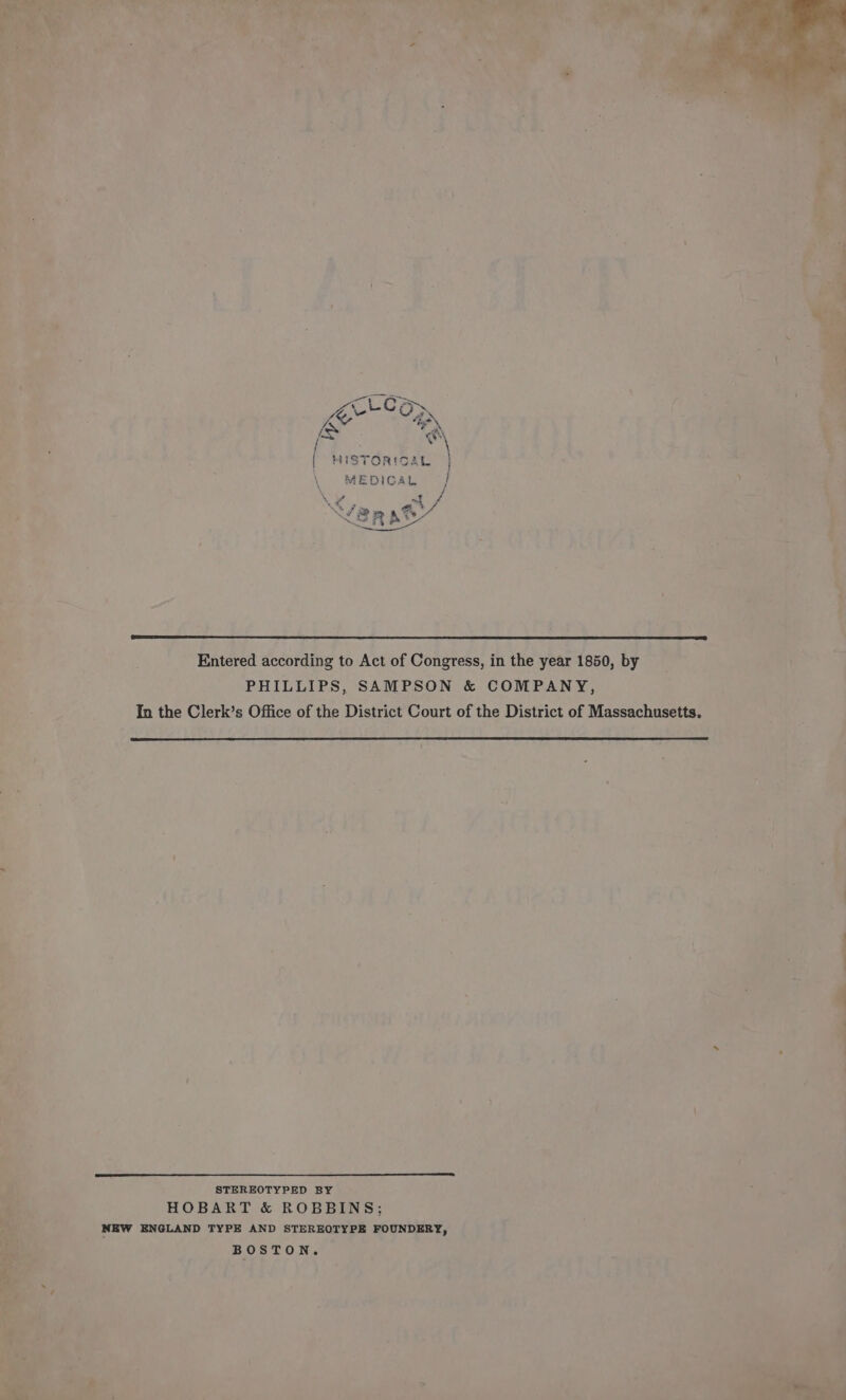 cLco : \ {| HISTORICAL | } MEDICAL | / \ of oF 4 Ks J a ee 7 RP x A . ‘/ ate, Entered according to Act of Congress, in the year 1850, by PHILLIPS, SAMPSON &amp; COMPANY, In the Clerk’s Office of the District Court of the District of Massachusetts. STEREOTYPED BY HOBART &amp; ROBBINS; NEW ENGLAND TYPE AND STEREOTYPE FOUNDERY, BOSTON.