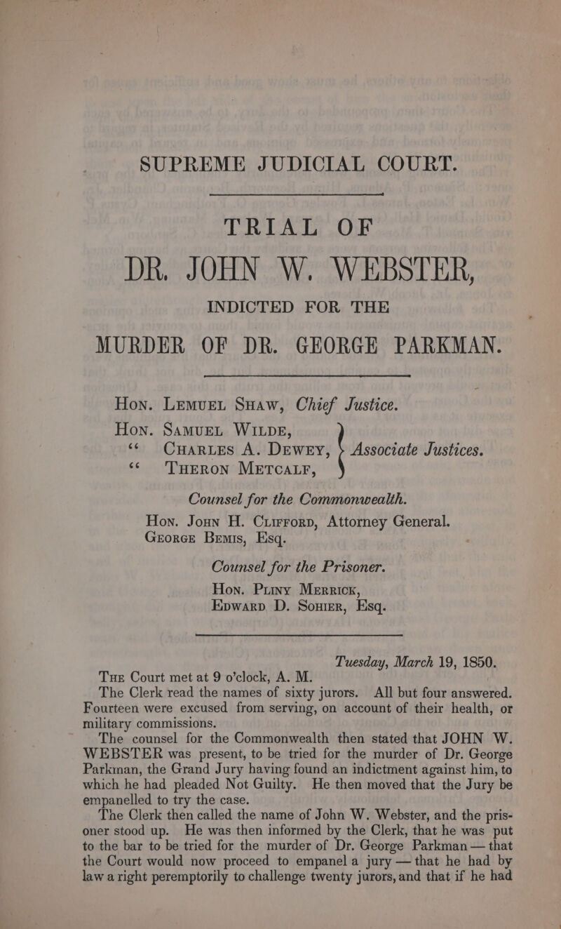 SUPREME JUDICIAL COURT. TRIAL OF DR. JOHN W. WEBSTER, INDICTED FOR THE MURDER OF DR. GEORGE PARKMAN. Hon. Lemvet Suaw, Chief Justice. Hon. SAmMuEL WILDE, ‘© Cuar es A. Dewey, &gt; Associate Justices. ‘¢ THERON METCALF, Counsel for the Commonwealth. Hon. Jonn H. Criirrorp, Attorney General. GeorcEe Bemis, Esq. Counsel for the Prisoner. Hon. Puy Merrick, Epwarp. D. Souter, Esq. Tuesday, March 19, 1850. Tue Court met at 9 o’clock, A. M. | The Clerk read the names of sixty jurors. All but four answered. Fourteen were excused from serving, on account of their health, or military commissions. The counsel for the Commonwealth then stated that JOHN W. WEBSTER was present, to be tried for the murder of Dr. George Parkman, the Grand Jury having found an indictment against him, to which he had pleaded Not Guilty. He then moved that the Jury be empanelled to try the case. The Clerk then called the name of John W. Webster, and the pris- oner stood up. He was then informed by the Clerk, that he was put to the bar to be tried for the murder of Dr. George Parkman — that the Court would now proceed to empanel a jury — that he had by law aright peremptorily to challenge twenty jurors, and that if he had