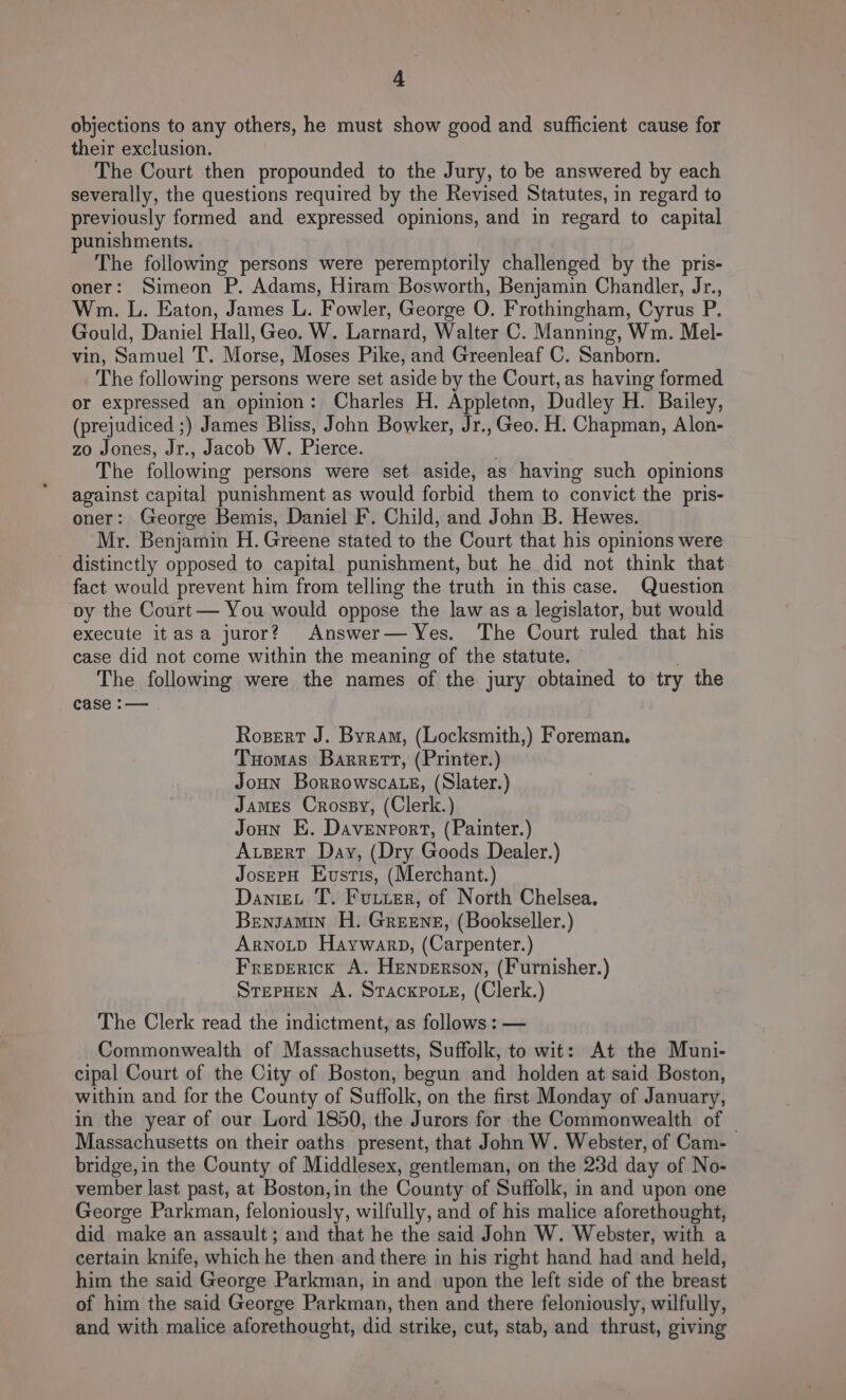 objections to any others, he must show good and sufficient cause for their exclusion. The Court then propounded to the Jury, to be answered by each severally, the questions required by the Revised Statutes, in regard to previously formed and expressed opinions, and in regard to capital punishments. The following persons were peremptorily challenged by the pris- oner: Simeon P. Adams, Hiram Bosworth, Benjamin Chandler, Jr., Wm. L. Eaton, James L. Fowler, George O. Frothingham, Cyrus P. Gould, Daniel Hall, Geo. W. Larnard, Walter C. Manning, Wm. Mel- vin, Sarnnel Ae Marse, Moses Pike, And Greenleaf C. Sanborn. The following persons were set aside by the Court, as having formed or expressed an opinion: Charles H. Appleton, Dudley H. Bailey, (prejudiced ;) James Bliss, John Bowker, Jr.,Geo. H. Chapman, Alon- zo Jones, Jr., Jacob W. Pierce. The following persons were set aside, as having such opinions against capital punishment as would forbid them to convict the pris- oner: George Bemis, Daniel F. Child, and John B. Hewes. Mr. Benjamin H. Greene stated to the Court that his opinions were distinctly opposed to capital punishment, but he did not think that fact would prevent him from telling the truth in this case. Question py the Court — You would oppose the law as a legislator, but would execute itasa juror? Answer— Yes. The Court ruled that his case did not come within the meaning of the statute. The following were the names of the jury obtained to try the case :— Rozert J. Byram, (Locksmith,) Foreman. Tuomas Barrett, (Printer.) Joun Borrowsca te, (Slater.) James Crossy, (Clerk.) Joun E. Davenport, (Painter.) AuBert Day, (Dry Goods Dealer.) JosepH Eustis, (Merchant.) Dantet T. Futter, of North Chelsea. Bengamin H. Greene, (Bookseller.) Arnotp Haywarp, (Carpenter.) Freperick A. Henverson, (Furnisher.) StepHen A. Sracxpote, (Clerk.) The Clerk read the indictment, as follows : — Commonwealth of Massachusetts, Suffolk, to wit: At the Muni- cipal Court of the City of Boston, begun and holden at said Boston, within and for the County of Suffolk, on the first Monday of January, in the year of our Lord 1850, the Jurors for the Commonwealth of | Massachusetts on their oaths present, that John W. Webster, of Cam- bridge, in the County of Middlesex, gentleman, on the 23d day of No- vember last past, at Boston, in the County of Suffolk, in and upon one George Parkman, feloniously, wilfully, and of his malice aforethought, did make an assault; and that he the said John W. Webster, with a certain knife, which he then.and there in his right hand had and held, him the said George Parkman, in and upon the left side of the breast of him the said George Parkman, then and there feloniously, wilfully, and with malice aforethought, did strike, cut, stab, and thrust, giving