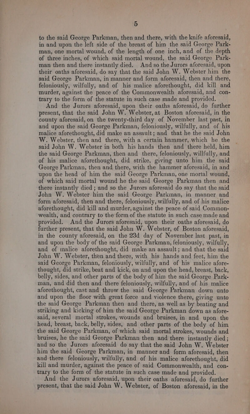 to the said George Parkman, then and there, with the knife aforesaid, in and upon the left side of the breast of him the said George Park- man, one mortal wound, of the length of one inch, and of the depth of three inches, of which said mortal wound, the said George Park- man then and there instantly died. And so the Jurors aforesaid, upon their oaths aforesaid, do say that the said John W. Webster him the said George Parkman, in manner and form aforesaid, then and there, feloniously, wilfully, and of his malice aforethought, did kill and murder, against the peace of the Commonwealth aforesaid, and con- trary to the form of the statute im such case made and provided. And the Jurors aforesaid, upon their oaths aforesaid, do further present, that the said John W. Webster, at Boston aforesaid, in the county aforesaid, on the twenty-third day of November last past, in and upon the said George Parkman, feloniously, wilfully, and of his malice aforethought, did make an assault; and that he the said John W. Webster, then and there, with a certain hammer, which he the said John W. Webster in both his hands then and there held, him the said George Parkman, then and there, feloniously, willfully, and of his malice aforethought, did strike, giving unto him the said George Parkman, then and there, with the hammer aforesaid, in and upon the head of him the said George Parkman, one mortal wound, of which said mortal wound he the said George Parkman then and there instantly died ; and so the Jurors aforesaid do say that the said John W. Webster him the said George Parkman, in manner and form aforesaid, then and there, feloniously, wilfully, and of his malice aforethought, did kill and murder, against the peace of said Common- wealth, and contrary to the form of the statute in such case made and provided. And the Jurors aforesaid, upon their oaths aforesaid, do further present, that the said John W. Webster, of Boston aforesaid, in the county aforesaid, on the 23d day of November last past, in and upon the body of the said George Parkman, feloniously, wilfully, and of malice aforethought, did make an assault; and that the said John W. Webster, then and there, with his hands and feet, him the said George Parkman, feloniously, wilfully, and of his malice afore- thought, did strike, beat and kick, on and upon the head, breast, back, belly, sides, and other parts of the body of him the said George Park- man, and did then and there feloniously, wilfully, and of his malice aforethought, cast and throw the said George Parkman down unto and upon the floor with great force and violence there, giving unto the said George Parkman then and there, as well as by beating and striking and kicking of him the said George Parkman down as afore- said, several mortal strokes, wounds and bruises, in and upon the head, breast, back, belly, sides, and other parts of the body of him the said George Parkman, of which said mortal strokes, wounds and bruises, he the said George Parkman then and there instantly died ; and so the Jurors aforesaid do say that the said John W. Webster him the said George Parkman, in manner and form aforesaid, then and there feloniously, wilfully, and of his malice aforethought, did kill and murder, against the peace of said Commonwealth, and con- trary to the form of the statute in such case made and provided. And the Jurors aforesaid, upon their oaths aforesaid, do further present, that the said John W. Webster, of Boston aforesaid, in the