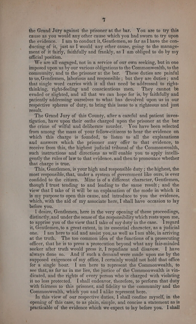 the Grand Jury against the prisoner at the bar. You are to try this cause as you would any other cause which you had sworn to try upon the evidence. I am to conduct it, Gentlemen, so far as] have the con- ducting of it, just as | would any other cause, going to the manage- ment of it fairly, faithfully and frankly, as 1 am obliged to do by my official position. We are all engaged, not in a service of our own seeking, but in one imposed upon us by our various obligations to the Commonwealth, to the community, and to the prisoner at the bar. These duties are painful to us,Gentlemen, laborious and responsible ; but they are duties; and that single word carries with it all that need be addressed to right- thinking, right-feeling and conscientious men. They cannot be evaded or slighted, and all that we can hope for is, by faithfully and patiently addressing ourselves to what has devolved upon us in our respective spheres of duty, to bring this issue to a righteous and just result. The Grand Jury of this County, after a careful and patient inves- tigation, have upon their oaths charged upon the prisoner at the bar the crime of wilful and deliberate murder. You have been selected from among the mass of your fellow-citizens to hear the evidence on which this charge is founded, to listen to all the explanations and answers which the prisoner may offer to that evidence, to receive from this, the highest judicial tribunal of the Commonwealth, such instructions and directions as will enable you to apply intelli- gently the rules of law to that evidence. and then to pronounce whether that charge is true. This, Gentlemen, is your high and responsible duty ; the highest, the most responsible, that, under a system of government like ours, is ever confided to the citizen. Mine is of a different character, Gentlemen, though I trust tending to and leading to the same result; and the view that I take of it will be an explanation of the mode in which it is my purpose to open this cause, and introduce to you the evidence, which, with the aid of my associate here, I shall have occasion to lay before you. I desire, Gentlemen, here in the very opening of these proceedings, distinctly, and under the sense of the responsibility which rests upon me, to apprise you of the view thatI take of my duty in the case. Iregard it, Gentlemen, to a great extent, in its essential character, as a judicial one. Jam here to aid and assist you,as well as lam able, in arriving at the truth. The too common idea of the functions of a prosecuting officer, that he is to press a prosecution beyond what any fair-minded seeker after truth would press it, I repudiate and disavow. I have always done so. And if such a demand were made upon me by the supposed exigences of my office, I certainly would not hold that office for a single hour. I am here to represent the Commonwealth, to see that, as far as in me lies, the justice of the Commonwealth is vin- dicated, and the rights of every person who is charged with violating it no less protected. I shall endeavor, therefore, to perform that duty with fairness to this prisoner, and fidelity to the community and the Commonwealth, which you and I alike represent here. In this view of our respective duties, I shall confine myself, in the opening of this case, to as plain, simple, and concise a statement as is practicable of the evidence which we expect to lay before you. I shall