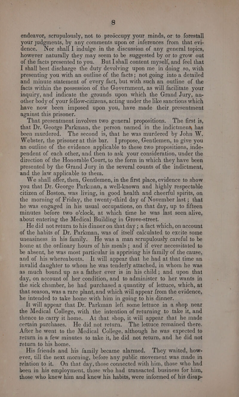 endeavor, scrupulously, not to preéccupy your minds, or to forestall your judgments, by any comments upon or inferences from that evi- dence. Nor shall I indulge m the discussion of any general topics, however naturally they may seem to be suggested by or to grow out of the facts presented to you. ButIshall content myself, and feel that I shall best discharge the duty devolving upon me in doing so, with presenting you with an outline of the facts; not going into a detailed and minute statement of every fact, but with such an outline of the facts within the possession of the Government, as will facilitate your inquiry, and indicate the grounds upon which the Grand Jury, an- other body of your fellow-citizens, acting under the like sanctions which have now been imposed upon you, have made their presentment against this prisoner. That presentment involves two general propositions. The first is, that Dr. George Parkman, the person named in the indictment, has been murdered. The second is, that he was murdered by John W. Webster, the prisoner at this bar. I propose, Gentlemen, to give you an outline of the evidence applicable to these two propositions, inde- pendent of each other, and then to ask your consideration, under the direction of the Honorable Court, to the form in which they have been presented by the Grand Jury in the several counts of the indictment, and the law applicable to them. We shall offer, then, Gentlemen, in the first place, evidence to show. you that Dr. George Parkman, a well-known and highly respectable citizen of Boston, was living, in good health and cheerful spirits, on the morning of Friday, the twenty-third day of November last ; that he was engaged in his usual occupations, on that day, up to fifteen minutes before two o’clock, at which time he was last seen alive, about entering the Medical Building in Grove-street. He did not return to his dinner on that day ; a fact which, on account of the habits of Dr. Parkman, was of itself calculated to excite some uneasiness in his family. He was a man scrupulously careful to be home at the ordinary hours of his meals; and if ever necessitated to be absent, he was most particular in apprising his family of the cause, and of his whereabouts. It will appear that he had at that time an invalid daughter to whom he was tenderly attached, in whom he was as much bound up asa father ever is in his child; and upon that day, on account of her condition, and to administer to her wants in the sick chamber, he had purchased a quantity of lettuce, which, at that season, was a rare plant, and which will appear from the evidence, he intended to take home with him in going to his dinner. It will appear that Dr. Parkman left some lettuce in a shop near the Medical College, with the intention of returning to take it, and thence to carry it home. At that shop, it will appear that he made certain purchases. He did not return. The lettuce remained there. After he went to the Medical College, although he was expected to return in a few minutes to take it, he did not return, and he did not return to his home. His friends and his family became alarmed. ‘They waited, how- ever, till the next morning, before any public movement was made in relation to it. On that day, those connected with him, those who had been in his employment, those who had transacted business for him, those who knew him and knew his habits, were informed of his disap-