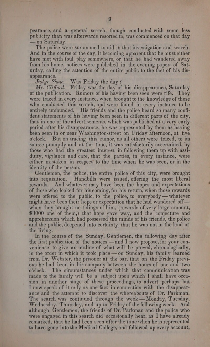 pearance, and a general search, though conducted with some less publicity than was afterwards resorted to, was commenced on that day —on Saturday. The police were summoned to aid in that investigation and search. And in the course of the day, it becoming apparent that he must either have met with foul play somewhere, or that he had wandered away from his home, notices were published in the evening papers of Sat- urday, calling the attention of the entire public to the fact of his dis- appearance. Judge Shaw. Was Friday the day ? Mr. Clifford. Friday was the day of his disappearance, Saturday of the publication. Rumors of his having been seen were rife. They were traced in every instance, when brought to the knowledge of those who conducted this search, and were found in every instance to be entirely unfounded. His friends and the police heard so many confi- dent statements of his having been seen in different parts of the city, that in one of the advertisements, which was published at a very early period after his disappearance, he was represented by them as having been seen in or near Washington-street on Friday afternoon, at five o’clock. But on tracing this rumor, as all others were traced, to its source promptly and at the time, it was satisfactorily ascertained, by those who had the greatest interest in following them up with assi- duity, vigilance and care, that the parties, in every instance, were either mistaken in respect to the time when he was seen, or in the identity of the person. , Gentlemen, the police, the entire police of this city, were brought into requisition. Handbills were issued, offering the most liberal rewards. And whatever may have been the hopes and expectations of those who looked for his coming, for his return, when those rewards were offered to the public, to the police, to everybody — whatever might have been their hope or expectation that he had wandered off — when they brought no tidings of him, (rewards of very large amount, $3000 one of them,) that hope gave way, and the conjecture and apprehension which had possessed the minds of his friends, the police and the public, deepened into certainty, that he was not in the land ot the living. . In the course of the Sunday, Gentlemen, the following day after the first publication of the notices —and I now propose, for your con- venience. to give an outline of what will be proved, chronologically, in the order in which it took place —on Sunday, his family learned from Dr. Webster, the prisoner at the bar, that on the Friday previ- ous he had been in his company between the hours of one and two o’clock. The circumstances under which that communication was made to the family will be a subject upon which.I shall have occa- sion, in another stage of these proceedings, to advert perhaps, but I now speak of it only as one fact in connection with the disappear- ance and the attempt to discover the whereabouts of Dr. Parkman. The search was continued through the week — Monday, Tuesday, Wednesday, Thursday, and up to Friday of the following week. And although, Gentlemen, the friends of Dr. Parkman and the police who were engaged in this search did occasionally hear, as I have already remarked, that he had been seen after the time when he is represented to have gone into the Medical College, and followed up every account,