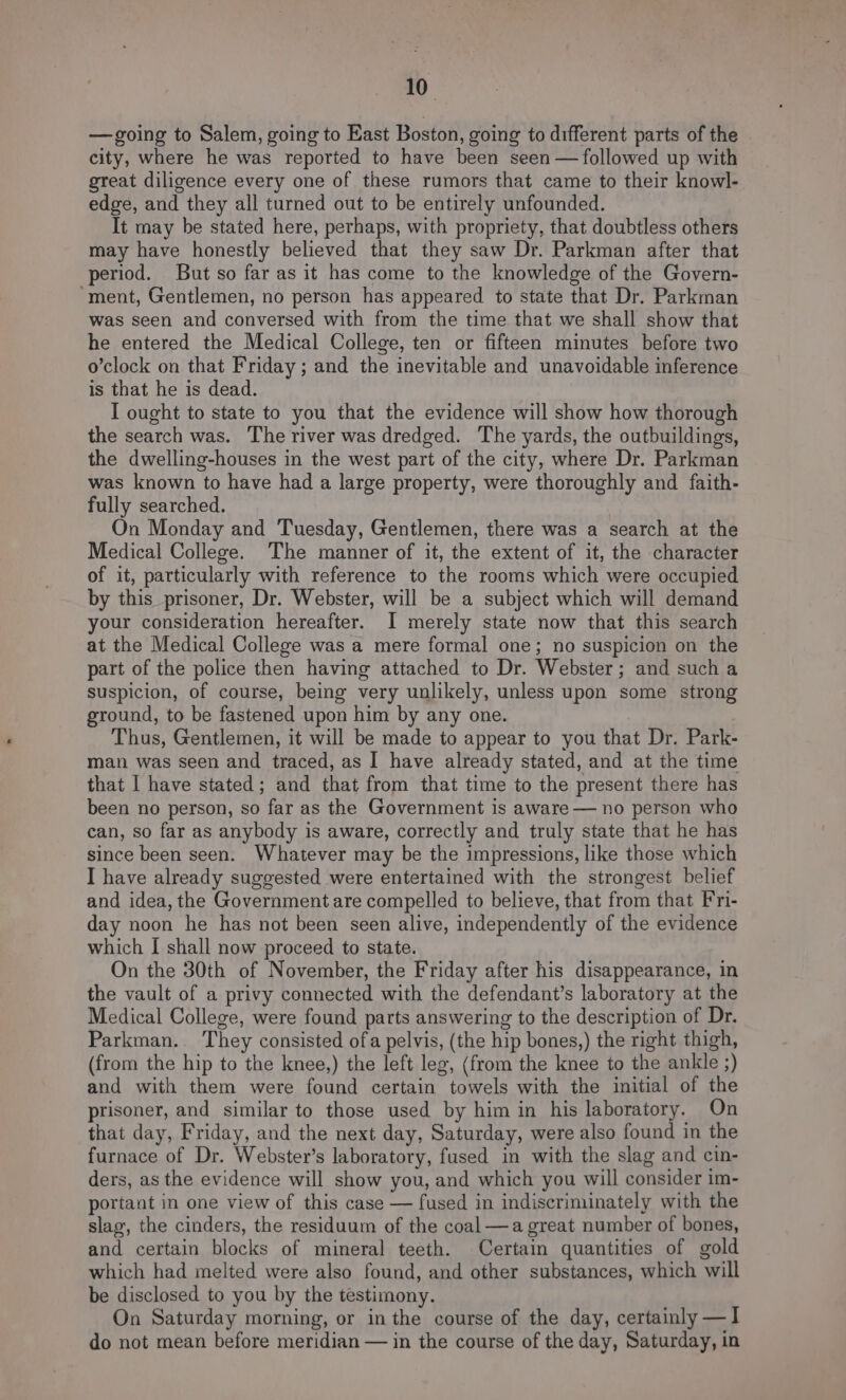 —going to Salem, going to East Boston, going to different parts of the city, where he was reported to have been seen —followed up with great diligence every one of these rumors that came to their knowl- edge, and they all turned out to be entirely unfounded. It may be stated here, perhaps, with propriety, that doubtless others may have honestly believed that they saw Dr. Parkman after that period. But so far as it has come to the knowledge of the Govern- ‘ment, Gentlemen, no person has appeared to state that Dr. Parkman was seen and conversed with from the time that we shall show that he entered the Medical College, ten or fifteen minutes before two o’clock on that Friday ; and the inevitable and unavoidable inference is that he is dead. I ought to state to you that the evidence will show how thorough the search was. The river was dredged. The yards, the outbuildings, the dwelling-houses in the west part of the city, where Dr. Parkman was known to have had a large property, were thoroughly and faith- fully searched. On Monday and Tuesday, Gentlemen, there was a search at the Medical College. The manner of it, the extent of it, the character of it, particularly with reference to the rooms which were occupied by this prisoner, Dr. Webster, will be a subject which will demand your consideration hereafter. I merely state now that this search at the Medical College was a mere formal one; no suspicion on the part of the police then having attached to Dr. Webster; and such a suspicion, of course, being very unlikely, unless upon some strong ground, to be fastened upon him by any one. Thus, Gentlemen, it will be made to appear to you that Dr. Park- man was seen and traced, as I have already stated, and at the time that | have stated; and that from that time to the present there has been no person, so far as the Government is aware — no person who can, so far as anybody is aware, correctly and truly state that he has since been seen. Whatever may be the impressions, like those which I have already suggested were entertained with the strongest belief and idea, the Government are compelled to believe, that from that Fri- day noon he has not been seen alive, independently of the evidence which I shall now proceed to state. On the 30th of November, the Friday after his disappearance, in the vault of a privy connected with the defendant’s laboratory at the Medical College, were found parts answering to the description of Dr. Parkman. They consisted ofa pelvis, (the hip bones,) the right thigh, (from the hip to the knee,) the left leg, (from the knee to the ankle ;) and with them were found certain towels with the initial of the prisoner, and similar to those used by him in his laboratory. On that day, Friday, and the next day, Saturday, were also found in the furnace of Dr. Webster’s laboratory, fused in with the slag and cin- ders, as the evidence will show you, and which you will consider im- portant in one view of this case — fused in indiscriminately with the slag, the cinders, the residuum of the coal —a great number of bones, and certain blocks of mineral teeth. Certain quantities of gold which had melted were also found, and other substances, which will be disclosed to you by the testimony. On Saturday morning, or in the course of the day, certainly —I do not mean before meridian — in the course of the day, Saturday, in