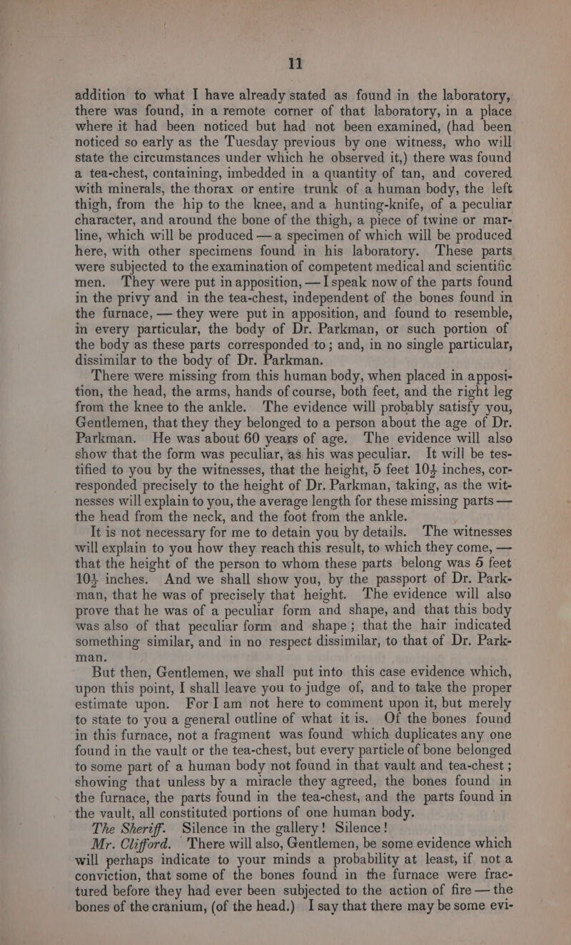 1] addition to what I have already stated as found in the laboratory, there was found, in a remote corner of that laboratory, in a place where it had been noticed but had not been examined, (had been noticed so early as the Tuesday previous by one witness, who will state the circumstances under which he observed it,) there was found a tea-chest, containing, imbedded in a quantity of tan, and covered with minerals, the thorax or entire trunk of a human body, the left thigh, from the hip to the knee, and a hunting-knife, of a peculiar character, and around the bone of the thigh, a piece of twine or mar- lie, which will be produced —a specimen of which will be produced here, with other specimens found in his laboratory. These parts were subjected to the examination of competent medical and scientific men. ‘They were put in apposition, —I speak now of the parts found in the privy and in the tea-chest, independent of the bones found in the furnace, — they were put in apposition, and found to resemble, in every particular, the body of Dr. Parkman, or such portion of the body as these parts corresponded ‘to; and, in no single particular, dissimilar to the body of Dr. Parkman. There were missing from this human body, when placed in apposi- tion, the head, the arms, hands of course, both feet, and the right leg from the knee to the ankle. The evidence will probably satisfy you, Gentlemen, that they they belonged to a person about the age of Dr. Parkman. He was about 60 years of age. The evidence will also show that the form was peculiar, as his was peculiar. It will be tes- tified to you by the witnesses, that the height, 5 feet 104 inches, cor- responded precisely to the height of Dr. Parkman, taking, as the wit- nesses will explain to you, the average length for these missing parts — the head from the neck, and the foot from the ankle. It is not necessary for me to detain you by details. The witnesses will explain to you how they reach this result, to which they come, — that the height of the person to whom these parts belong was 8 feet 104 inches. And we shall show you, by the passport of Dr. Park- man, that he was of precisely that height. ‘The evidence will also prove that he was of a peculiar form and shape, and that this body was also of that peculiar form and shape; that the hair indicated something similar, and in no respect dissimilar, to that of Dr. Park- man. But then, Gentlemen, we shall put into this case evidence which, upon this point, I shall leave you to judge of, and to take the proper estimate upon. For] am not here to comment upon it, but merely to state to you a general outline of what itis. Of the bones found in this furnace, not a fragment was found which duplicates any one found in the vault or the tea-chest, but every particle of bone belonged to some part of a human body not found in that vault and tea-chest ; showing that unless by a miracle they agreed, the bones found in the furnace, the parts found in the tea-chest, and the parts found in the vault, all constituted portions of one human body. The Sheriff. Silence in the gallery! Silence! Mr. Clifford. There will also, Gentlemen, be some evidence which will perhaps indicate to your minds a probability at least, if not a conviction, that some of the bones found in the furnace were frae- tured before they had ever been subjected to the action of fire — the bones of the cranium, (of the head.) I say that there may be some evi-