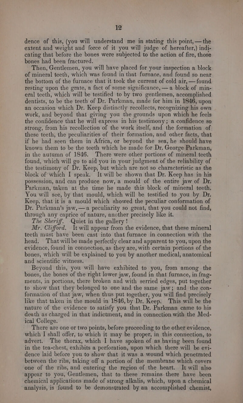 dence of this, (you will understand me in stating this point, — the extent and weight and force of it you will judge of hereafter,) indi- cating that before the bones were subjected to the action of fire, those bones had been fractured. Then, Gentlemen, you will have placed for your inspection a block of mineral teeth, which was found in that furnace, and found so near the bottom of the furnace that it took the current of cold air, — found resting upon the grate, a fact of some significance, —a block of min- eral teeth, which will be testified to by two gentlemen, accomplished dentists, to be the teeth of Dr. Parkman, made for him in 1846, upon an occasion which Dr. Keep distinctly recollects, recognizing his own work, and beyond that giving you the grounds upon which he feels the confidence that he will express in his testimony; a confidence so strong, from his recollection of the work itself, and the formation of these teeth, the peculiarities of their formation, and other facts, that if he had seen them in Africa, or beyond the sea, he should have known them to be the teeth which he made for Dr. George Parkman, in the autumn of 1846. There were other portions of mineral teeth found, which will go to aid you in your judgment of the reliability of the testimony of Dr. Keep, but which are not so characteristic as the block of which I speak. It will be shown that Dr. Keep has in his possession, and can produce now, a mould of the entire jaw of Dr. Parkman, taken at the time he made this block of mineral teeth. You will see, by that mould, which will be testified to you by Dr. Keep, that it is a mould which showed the peculiar conformation of Dr. Parkman’s jaw, —a peculiarity so great, that you could not find, through any caprice of nature, another precisely like it. The Sheriff. -Quiet in the gallery ! Mr. Clifford. It will appear from the evidence, that these mineral teeth must have been cast into that furnace in connection with the head. That willbe made perfectly clear and apparent to you, upon the evidence, found in connection, as they are, with certain portions of the bones, which will be explained to you by another medical, anatomical and scientific witness. Beyond this, you will have exhibited to you, from among the bones, the bones of the right lower jaw, found in that furnace, in frag- ments, in portions, there broken and with serried edges, put together to show that they belonged to one and the same jaw; and the con- formation of that jaw, when thus put together, you will find precisely like that taken in the mould in 1846, by Dr. Keep. This will be the nature of the evidence to satisfy you that Dr. Parkman came to his death as charged in that indictment, and in connection with the Med- ical College. There are one or two points, before proceeding to the other evidence, which I shall offer, to which it may be proper, in this connection, to advert. The thorax, which I have spoken of as having been found in the tea-chest, exhibits a perforation, upon which there will be evi- dence laid before you to show that it was a wound which penetrated between the ribs, taking off a portion of the membrane which covers one of the ribs, and entering the region of the heart. It will also appear to you, Gentlemen, that to these remains there have been chemical applications made of strong alkalis, which, upon a chemical analysis, is found to be demonstrated by an accomplished chemist,