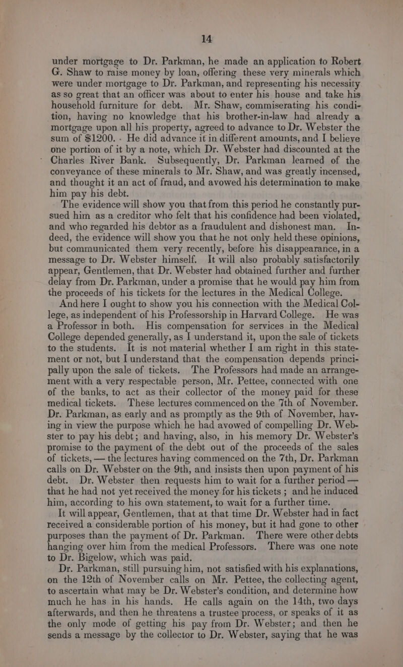 under mortgage to Dr. Parkman, he made an application to Robert G. Shaw to raise money by loan, offering these very minerals which were under mortgage to Dr. Parkman, and representing his necessity as so great that an officer was about to enter his house and take his household furniture for debt. Mr. Shaw, commiserating his condi- tion, having no knowledge that his brother-in-law had already a mortgage upon all his property, agreed to advance to Dr. Webster the sum of $1200. . He did advance it in different amounts, and I believe one portion of it by a note, which Dr. Webster had discounted at the Charles River Bank. Subsequently, Dr. Parkman learned of the conveyance of these minerals to Mr. Shaw, and was greatly incensed, and thought it an act of fraud, and avowed his determination to make him pay his debt. The evidence will show you that from this period he constantly pur- sued him as a creditor who felt that his confidence had been violated, and who regarded his debtor as a fraudulent and dishonest man. In- deed, the evidence will show you that he not only held these opinions, but communicated them very recently, before his disappearance, in a message to Dr. Webster himself. It will also probably satisfactorily appear, Gentlemen, that Dr. Webster had obtained further and further delay from Dr. Parkman, under a promise that he would pay him from the proceeds of his tickets for the lectures in the Medical College. And here I ought to show you his connection with the Medical Col- lege, as independent of his Professorship in Harvard College. He was a Professor in both. His compensation for services in the Medical College depended generally, as I understand it, upon the sale of tickets to the students. It is not material whether I am right in this state- ment or not, but I understand that the compensation depends princi- pally upon the sale of tickets. The Professors had made an arrange- ment with a very respectable person, Mr. Pettee, connected with one of the banks, to act as their collector of the money paid for these medical tickets. These lectures commenced on the 7th of November. Dr. Parkman, as early and as promptly as the 9th of November, hav- ing in view the purpose which he had avowed of compelling Dr. Web- ster to pay his debt; and having, also, im his memory Dr. Webster’s promise to the payment of the debt out of the proceeds of the sales of tickets, — the lectures having commenced on the 7th, Dr. Parkman calls on Dr. Webster on the 9th, and insists then upon payment of his debt. Dr. Webster then requests him to wait for a further period — that he had not yet received the money for his tickets ; and he induced him, according to his own statement, to wait for a further time. It will appear, Gentlemen, that at that time Dr. Webster had in fact received a considerable portion of his money, but it had gone to other purposes than the payment of Dr. Parkman. There were other debts hanging over him from the medical Professors. There was one note to Dr. Bigelow, which was paid. Dr. Parkman, still pursuing him, not satisfied with his explanations, on the 12th of November calls on Mr. Pettee, the collecting agent, to ascertain what may be Dr. Webster’s condition, and determine how much he has in his hands. He calls again on the 14th, two days afterwards, and then he threatens a trustee process, or speaks of it as the only mode of getting his pay from Dr. Webster; and then he sends a message by the collector to Dr. Webster, saying that he was