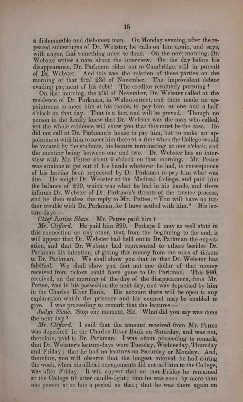 a dishonorable and dishonest man. On Monday evening, after the re- peated subterfuges of Dr. Webster, he calls on him again, and says, with anger, that something must be done. On the next morning, Dr. Webster writes a note about the interview. On the day before his disappearance, Dr. Parkman rides out to Cambridge, still in pursuit of Dr. Webster. And this was the relation of these parties on the morning of that fatal 23d of November. The improvident debtor evading payment of his debt! The creditor resolutely pursuing ! On that morning, the 23d of November, Dr. Webster called at the residence of Dr. Parkman, in Walnut-street, and there made an ap- pointment to meet him at his rooms, to pay him, at one and a half o’clock on that day. That is a fact, and will be proved. ‘Though no person in the family knew that Dr. Webster was the man who called, yet the whole evidence will show you that this must be the case. He did not call at Dr. Parkman’s house to pay him, but to make an ap- pointment with him to meet him there at a time when the College would be vacated by the students, his lecture terminating at one o’clock, and the meeting being between one and two. Dr. Webster has an inter- view with Mr. Pettee about 9 o’clock on that morning. Mr. Pettee was anxious to get out of his hands whatever he had, in consequence of his having been requested by Dr. Parkman to pay him what was due. He sought Dr. Webster at the Medical College, and paid him the balance of $90, which was what he had in his hands, and there informs Dr. Webster of Dr. Parkman’s threats of the trustee process, and he then makes the reply to Mr. Pettee, “ You will have no fur- ther trouble with Dr. Parkman, for I have settled with him.” His lec- ture-days — Chief Justice Shaw. Mr. Pettee paid him ? Mr. Clifford. We paid him $90. Perhaps I may as well state in this connection as any other, that, from the beginning to the end, it will appear that Dr. Webster had held out to Dr. Parkman the expect- ation, and that Dr. Webster had represented to others besides Dr. Parkman his intention, of giving this money from the sales of tickets to Dr. Parkman. We shall show you that in that Dr. Webster has falsified. We shall show you that not one dollar of that money received from tickets could have gone to Dr. Parkman. ‘This $90, received, on the morning of the day of the disappearance, froin Mr. Pettee, was in his possession the next day, and was deposited by him in the Charles River Bank. His account there will be open to any explanation which the prisoner and his counsel may be enabled to give. I was proceeding to remark that the lectures — Judge Shaw. Stop one moment, Sir. What did you say was done the next day ? Mr. Clifford. 1 said that the amount received from Mr. Pettee was deposited in the Charles River Bank on Saturday, and was not, therefore, paid to Dr. Parkman. I was about proceeding to remark, that Dr. Webster’s lecture-days were Tuesday, Wednesday, Thursday and Friday ; that he had no lectures on Saturday or Monday. And, therefore, you will observe that the longest interval he had during the week, when his official engagements did not call him to the College, was after Friday. It will appear that on that Friday he remained at the College till after candle-light ; that he was seen by more than one person at so late a period as that; that he was there again on