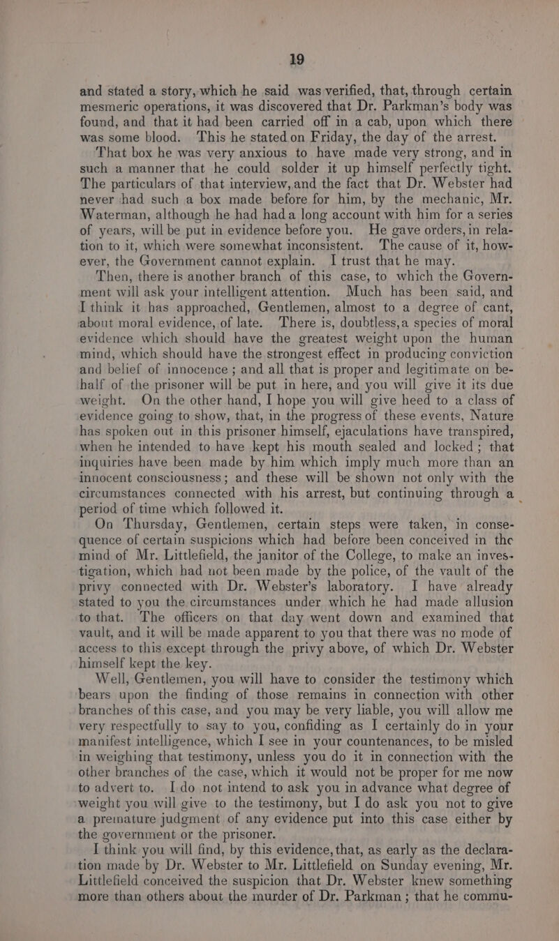 and stated a story, which he said was verified, that, through certain mesmeric operations, it was discovered that Dr. Parkman’s body was found, and that it had been carried off in a cab, upon which there was some blood. ‘This he stated.on Friday, the day of the arrest. That box he was very anxious to have made very strong, and in such a manner that he could solder it up himself perfectly tight. The particulars of that interview,and the fact that Dr. Webster had never had such a box made before for him, by the mechanic, Mr. Waterman, although he had hada long account with him for a series of years, will be put in evidence before you. He gave orders, in rela- tion to it, which were somewhat inconsistent. The cause of it, how- ever, the Government cannot explain. I trust that he may. Then, there is another branch of this case, to which the Govern- ment will ask your intelligent attention. Much has been said, and I think it has approached, Gentlemen, almost to a degree of cant, about moral evidence, of late. There is, doubtless,a species of moral evidence which should have the greatest weight upon the human mind, which should have the strongest effect in producing conviction and belief of innocence ; and all that is proper and legitimate on be- half of the prisoner will be put in here, and you will give it its due weight. On the other hand, I hope you will give heed to a class of evidence going to show, that, in the progress of these events, Nature has spoken out in this prisoner himself, ejaculations have transpired, when he intended to have kept his mouth sealed and locked ; that inquiries have been made by him which imply much more than an innocent consciousness; and these will be shown not only with the circumstances connected with his arrest, but continuing through a_ period of time which followed it. On Thursday, Gentlemen, certain steps were taken, in conse- quence of certain suspicions which had before been conceived in the mind of Mr. Littlefield, the janitor of the College, to make an inves- tigation, which had not been made by the police, of the vault of the privy connected with Dr. Webster’s laboratory. I have already stated to you the circumstances under which he had made allusion to that. The officers on that day went down and examined that vault, and it will be made apparent to you that there was no mode of access to this except through the privy above, of which Dr. Webster himself kept the key. Well, Gentlemen, you will have to consider the testimony which bears upon the finding of those remains in connection with other branches of this case, and you may be very liable, you will allow me very respectfully to say to you, confiding as I certainly do in your manifest intelligence, which I see in your countenances, to be misled in weighing that testimony, unless you do it in connection with the other branches of the case, which it would not be proper for me now to advert to. Ido not intend to ask you in advance what degree of weight you will give to the testimony, but I do ask you not to give a premature judgment of any evidence put into this case either by the government or the prisoner. I think you will find, by this evidence, that, as early as the declara- tion made by Dr. Webster to Mr. Littlefield on Sunday evening, Mr. Littlefield conceived the suspicion that Dr. Webster knew something more than others about the murder of Dr. Parkman; that he commu-