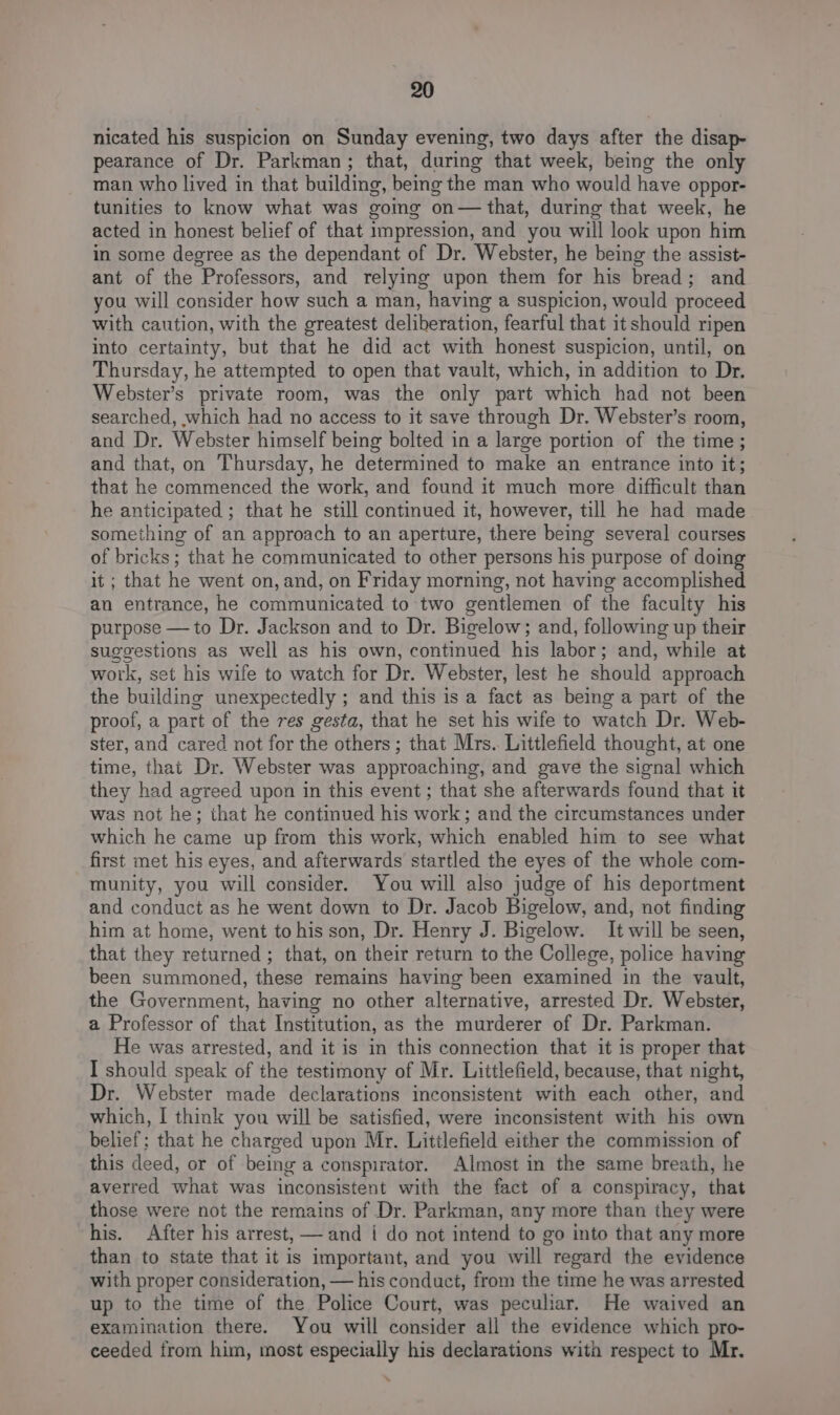 nicated his suspicion on Sunday evening, two days after the disap- pearance of Dr. Parkman; that, during that week, being the only man who lived in that building, being the man who would have oppor- tunities to know what was going on— that, during that week, he acted in honest belief of that impression, and you will look upon him in some degree as the dependant of Dr. Webster, he being the assist- ant of the Professors, and relying upon them for his bread; and you will consider how such a man, having a suspicion, would proceed with caution, with the greatest deliberation, fearful that it should ripen into certainty, but that he did act with honest suspicion, until, on Thursday, he attempted to open that vault, which, in addition to Dr. Webster’s private room, was the only part which had not been searched, which had no access to it save through Dr. Webster’s room, and Dr. Webster himself being bolted in a large portion of the time; and that, on Thursday, he determined to make an entrance into it; that he commenced the work, and found it much more difficult than he anticipated ; that he still continued it, however, till he had made something of an approach to an aperture, there being several courses of bricks ; that he communicated to other persons his purpose of doing it ; that he went on, and, on Friday morning, not having accomplished an entrance, he communicated to two gentlemen of the faculty his purpose —to Dr. Jackson and to Dr. Bigelow; and, following up their suggestions as well as his own, continued his labor; and, while at work, set his wife to watch for Dr. Webster, lest he should approach the building unexpectedly ; and this is a fact as being a part of the proof, a part of the res gesta, that he set his wife to watch Dr. Web- ster, and cared not for the others; that Mrs. Littlefield thought, at one time, that Dr. Webster was approaching, and gave the signal which they had agreed upon in this event; that she afterwards found that it was not he; that he continued his work; and the circumstances under which he came up from this work, which enabled him to see what first met his eyes, and afterwards startled the eyes of the whole com- munity, you will consider. You will also judge of his deportment and conduct as he went down to Dr. Jacob Bigelow, and, not finding him at home, went tohis son, Dr. Henry J. Bigelow. It will be seen, that they returned ; that, on their return to the College, police having been summoned, these remains having been examined in the vault, the Government, having no other alternative, arrested Dr. Webster, a Professor of that Institution, as the murderer of Dr. Parkman. He was arrested, and it is in this connection that it is proper that I should speak of the testimony of Mr. Littlefield, because, that night, Dr. Webster made declarations inconsistent with each other, and which, I think you will be satisfied, were inconsistent with his own belief; that he charged upon Mr. Littlefield either the commission of this deed, or of being a conspirator. Almost in the same breath, he averred what was inconsistent with the fact of a conspiracy, that those were not the remains of Dr. Parkman, any more than they were his. After his arrest, — and { do not intend to go into that any more than to state that it is important, and you will regard the evidence with proper consideration, — his conduct, from the time he was arrested up to the time of the Police Court, was peculiar. He waived an examination there. You will consider all the evidence which pro- ceeded from him, most especially his declarations with respect to Mr.