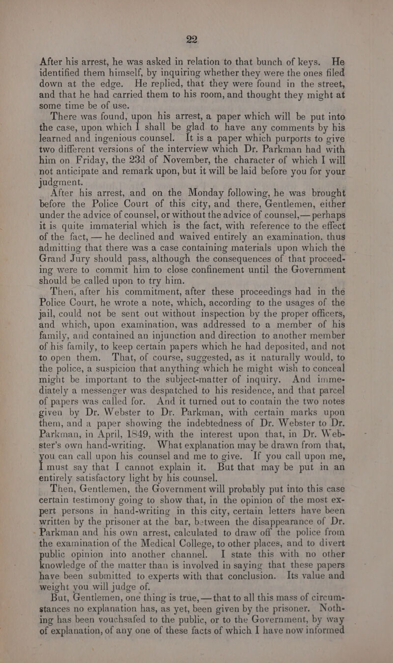 After his arrest, he was asked in relation to that bunch of keys. He identified them himself, by inquiring whether they were the ones filed down at the edge. He replied, that they were found in the street, and that he had carried them to his room, and thought they might at some time be of use. There was found, upon his arrest, a paper which will be put into the case, upon which I shall be glad. to have any comments by his Jearned and ingenious counsel. It is a paper which purports to give two different versions of the interview which Dr. Parkman had with him on Friday, the 23d of November, the character of which I will not anticipate and remark upon, but it will be laid before you for your judgment. After his arrest, and on the Monday following, he was brought before the Police Court of this city, and there, Gentlemen, either under the advice of counsel, or without the advice of counsel,— perhaps it is quite immaterial which is the fact, with reference to the effect of the fact, — he declined and waived entirely an examination. thus admitting that there was a case containing materials upon which the Grand Jury should pass, although the consequences of that proceed- ing were to commit him to close confinement until the Government should be called upon to try him. Then, after his commitment, after these proceedings had in the Police Court, he wrote a note, which, according to the usages of the jail, could not be sent out without inspection by the proper officers, and which, upon examination, was addressed to a member of his family, and contained an injunction and direction to another member of his family, to keep certain papers which he had deposited, and not to open them. That, of course, suggested, as it naturally would, to the police, a suspicion that anything which he might wish to conceal might be important to the subject-matter of inquiry. And imme- diately a messenger was despatched to his residence, and that parcel of papers was called for. And it turned out to contain the two notes given by Dr. Webster to Dr. Parkman, with certain marks upon them, and a paper showing the indebtedness of Dr. Webster to Dr. Parkman, in April, 1849, with the interest upon that, in Dr. Web- _ster’s own hand-writing. What explanation may be drawn from that, you can call upon his counsel and me to give. If you call upon me, I must say that I cannot explain it. But that may be put in an entirely satisfactory light by his counsel. Then, Gentlemen, the Government will probably put into this case certain testimony going to show that, in the opinion of the most ex- pert persons in hand-writing in this city, certain letters have been written by the prisoner at the bar, between the disappearance of Dr. - Parkman and his own arrest, calculated to draw off the police from the examination of the Medical College, to other places, and to divert public opinion into another channel. I state this with no other knowledge of the matter than is involved in saying that these papers have been submitted to experts with that conclusion. Its value and weight you will judge of. But, Gentlemen, one thing is true, —that to all this mass of cireum- stances no explanation has, as yet, been given by the prisoner. Noth- ing has been vouchsafed to the public, or to the Government, by way of explanation, of any one of these facts of which I have now informed