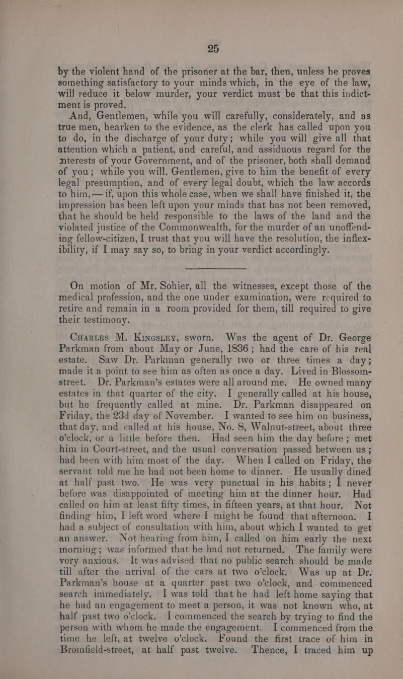by the violent hand of the prisoner at the bar, then, unless he proves something satisfactory to your minds which, in the eye of the law, will reduce it below murder, your verdict must be that this indict- ment is proved. And, Gentlemen, while you will carefully, considerately, and as true men, hearken to the evidence, as the clerk has called upon you to do, in the discharge of your duty; while you will give all that attention which a patient, and careful, and assiduous regard for the mterests of your Government, and of the prisoner, both shall demand of you; while you will, Gentlemen, give to him the benefit of every legal presumption, and of every legal doubt, which the law accords to him,— if, upon this whole case, when we shall have finished it, the impression has been left upon your minds that has not been removed, that he should be held responsible to the laws of the land and the violated justice of the Commonwealth, for the murder of an unoffend- ing fellow-citizen, I trust that you will have the resolution, the inflex- ibility, if I may say so, to bring in your verdict accordingly. On motion of Mr. Sohier, all the witnesses, except those of the medical profession, and the one under examination, were required to retire and remain in a room provided for them, till required to give their testimony. Cuartes M. Kinestey, sworn. Was the agent of Dr. George Parkman from about May or June, 1836; had the care of his real estate. Saw Dr. Parkman generally two or three times a day; made it a point to see him as often as once a day. Lived in Blossom- street. Dr. Parkman’s estates were allaround me. He owned many estates in that quarter of the city. I generally called at his house, but he frequently called at mine. Dr. Parkman disappeared on Friday, the 23d day of November. I wanted to see him on business, that day, and called at his house, No. 8, Walnut-street, about three o’clock, or a little before then. Had seen him the day before; met him in Court-street, and the usual conversation passed between us; had been with him most of the day. When I called on Friday, the servant told me he had not been home to dinner. He usually dined at half past two. He was very punctual in his habits; I never before was disappointed of meeting him at the dinner hour. Had called on him at least fifty times, in fifteen years, at that hour. Not finding him, I left word where [| might be found that afternoon. I had a subject of consultation with him, about which I wanted to get an answer. Not hearing from him, I called on him early the next morning; was informed that he had not returned. The family were very anxious. It was advised that no public search should be made till after the arrival of the cars at two o’clock. Was up at Dr. Parkman’s house at a quarter past two o’clock, and commenced search immediately. 1 was told that he had left home saying that he had an engagement to meet a person, it was not known who, at half past two o'clock. I commenced the search by trying to find the person with whom he made the engagement. I commenced from the time he left, at twelve o’clock. Found the first trace of him in Bromfield-street, at half past twelve. Thence, I traced him up