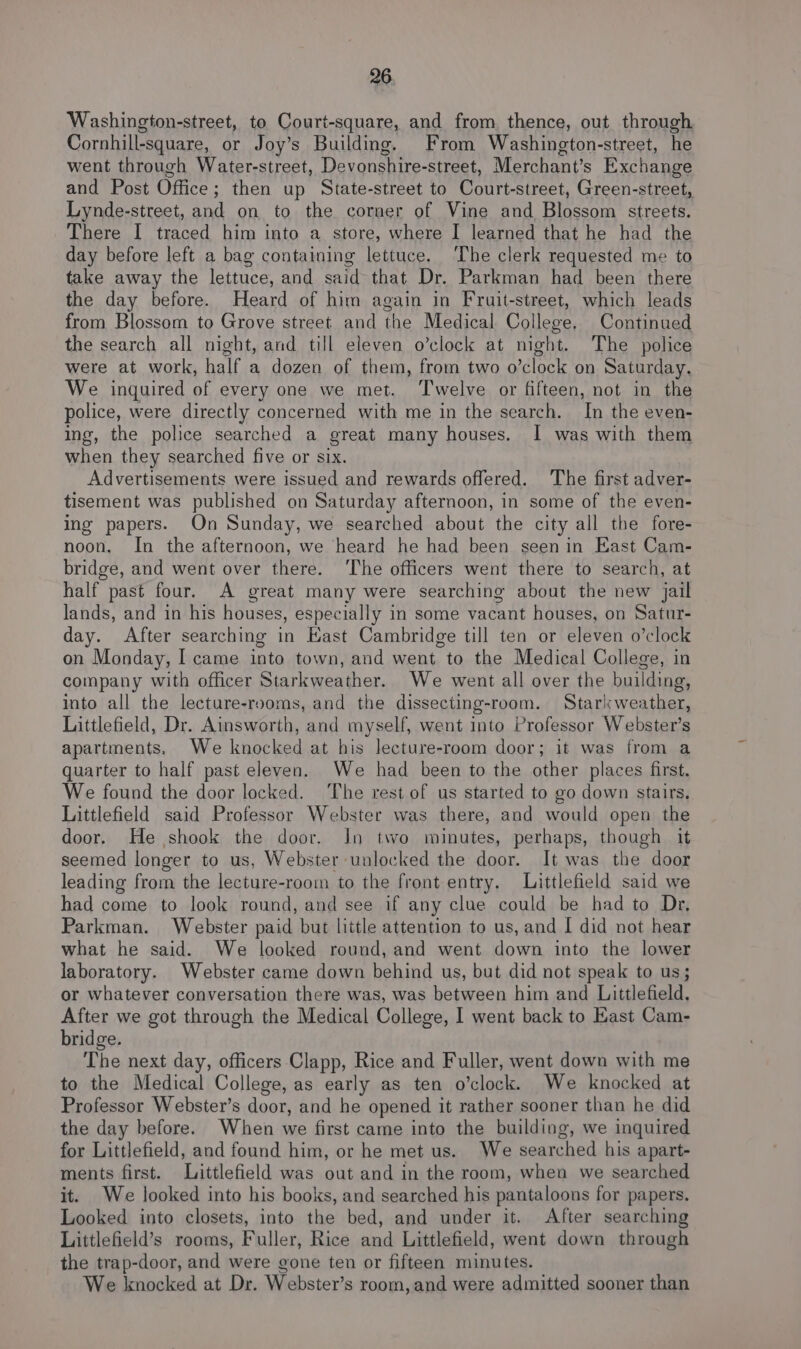 Washington-street, to Court-square, and from thence, out through Cornhill-square, or Joy’s Building. From Washington-street, he went through Water-street, Devonshire-street, Merchant’s Exchange and Post Office; then up State-street to Court-street, Green-street, Lynde-street, and on to the corner of Vine and Blossom streets. There I traced him into a store, where I learned that he had the day before left a bag containing lettuce. ‘The clerk requested me to take away the lettuce, and said that Dr. Parkman had been there the day before. Heard of him again in Fruit-street, which leads from Blossom to Grove street and the Medical College. Continued the search all night, and till eleven o’clock at night. The police were at work, half a dozen of them, from two o’clock on Saturday. We inquired of every one we met. ‘Twelve or fifteen, not in the police, were directly concerned with me in the search. In the even- ing, the police searched a great many houses. I was with them when they searched five or six. Advertisements were issued and rewards offered. The first adver- tisement was published on Saturday afternoon, in some of the even- ing papers. On Sunday, we searched about the city all the fore- noon. In the afternoon, we heard he had been seen in East Cam- bridge, and went over there. ‘The officers went there to search, at half past four. A great many were searching about the new jail lands, and in his houses, especially in some vacant houses, on Satur- day. After searching in East Cambridge till ten or eleven o’clock on Monday, I came into town, and went to the Medical College, in company with officer Starkweather. We went all over the building, into all the lecture-rooms, and the dissecting-room. Starlweather, Littlefield, Dr. Ainsworth, and myself, went into Professor Webster’s apartments, We knocked at his lecture-room door; it was from a quarter to half past eleven. We had been to the other places first. We found the door locked. ‘The rest of us started to go down stairs. Littlefield said Professor Webster was there, and would open the door. He shook the door. In two minutes, perhaps, though it seemed longer to us, Webster unlocked the door. It was the door leading from the lecture-room to the front entry. Littlefield said we had come to look round, and see if any clue could be had to Dr. Parkman. Webster paid but little attention to us, and I did not hear what he said. We looked round, and went down into the lower laboratory. Webster came down behind us, but did not speak to us; or whatever conversation there was, was between him and Littlefield. After we got through the Medical College, I went back to Kast Cam- bridge. The next day, officers Clapp, Rice and Fuller, went down with me to the Medical College, as early as ten o’clock. We knocked at Professor Webster’s door, and he opened it rather sooner than he did the day before. When we first came into the building, we inquired for Littlefield, and found him, or he met us. We searched his apart- ments first. Littlefield was out and in the room, when we searched it. We looked into his books, and searched his pantaloons for papers. Looked into closets, into the bed, and under it. After searching Littlefield’s rooms, Fuller, Rice and Littlefield, went down through the trap-door, and were gone ten or fifteen minutes. We knocked at Dr. Webster’s room, and were admitted sooner than