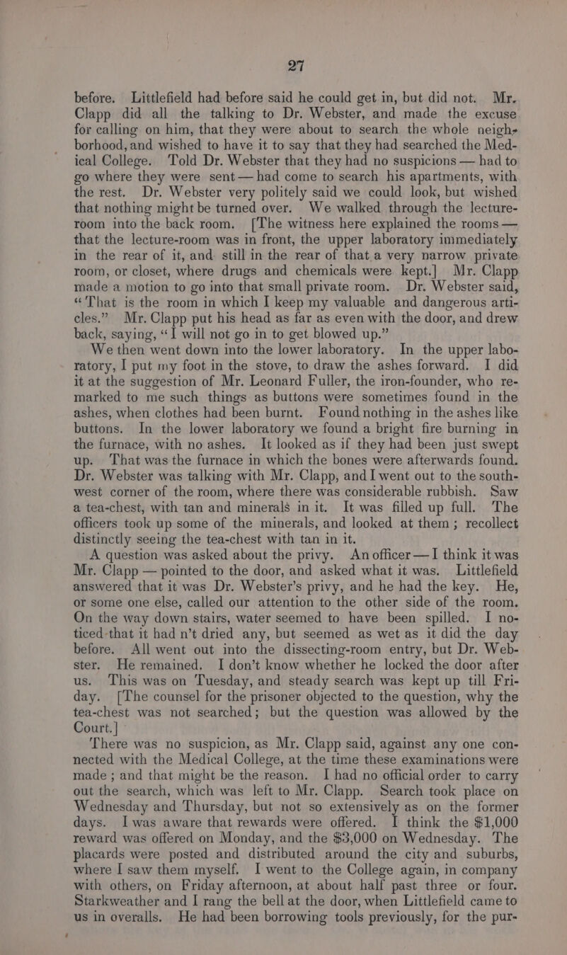 before. Littlefield had before said he could get in, but did not. Mr. Clapp did all the talking to Dr. Webster, and made the excuse for calling on him, that they were about to search the whole neigh» borhood, and wished to have it to say that they had searched the Med- ical College. ‘Told Dr. Webster that they had no suspicions — had to go where they were sent— had come to search his apartments, with the rest. Dr. Webster very politely said we could look, but wished that nothing might be turned over. We walked through the lecture- room into the back room. [The witness here explained the rooms — that the lecture-room was in front, the upper laboratory immediately in the rear of it, and: still in the rear of that.a very narrow private room, or closet, where drugs and chemicals were kept.]| Mr. Clapp made a motion to go into that small private room. Dr. Webster said, “That is the room in which I keep my valuable and dangerous arti- cles.” Mr. Clapp put his head as far as even with the door, and drew back, saying, “I will not go in to get blowed up.” We then went down into the lower laboratory. In the upper labo- ratory, | put my foot in the stove, to draw the ashes forward. I did it at the suggestion of Mr. Leonard Fuller, the iron-founder, who re- marked to me such things as buttons were sometimes found in the ashes, when clothes had been burnt. Found nothing in the ashes like buttons. In the lower laboratory we found a bright fire burning in the furnace, with no ashes. It looked as if they had been just swept up. That was the furnace in which the bones were afterwards found. Dr. Webster was talking with Mr. Clapp, and I went out to the south- west corner of the room, where there was considerable rubbish. Saw a tea-chest, with tan and minerals in it. It was filled up full. The officers took up some of the minerals, and looked at them ; recollect distinctly seeing the tea-chest with tan in it. A question was asked about the privy. An officer —lI think it was Mr. Clapp — pointed to the door, and asked what it was. Littlefield answered that it was Dr. Webster’s privy, and he had the key. He, or some one else, called our attention to the other side of the room. On the way down stairs, water seemed to have been spilled. I no- ticed-that it had n’t dried any, but seemed as wet as it did the day before. All went out into the dissecting-room entry, but Dr. Web- ster. He remained. I don’t know whether he locked the door after us. This was on Tuesday, and steady search was kept up till Fri- day. [The counsel for the prisoner objected to the question, why the tea-chest was not searched; but the question was allowed by the Court. | There was no suspicion, as Mr. Clapp said, against any one con- nected with the Medical College, at the time these examinations were made ; and that might be the reason. I had no official order to carry out the search, which was left to Mr. Clapp. Search took place on Wednesday and Thursday, but not so extensively as on the former days. Iwas aware that rewards were offered. I think the $1,000 reward was offered on Monday, and the $3,000 on Wednesday. The placards were posted and distributed around the city and suburbs, where I saw them myself. I went to the College again, in company with others, on Friday afternoon, at about half past three or four. Starkweather and I rang the bell at the door, when Littlefield came to us in overalls. He had been borrowing tools previously, for the pur-
