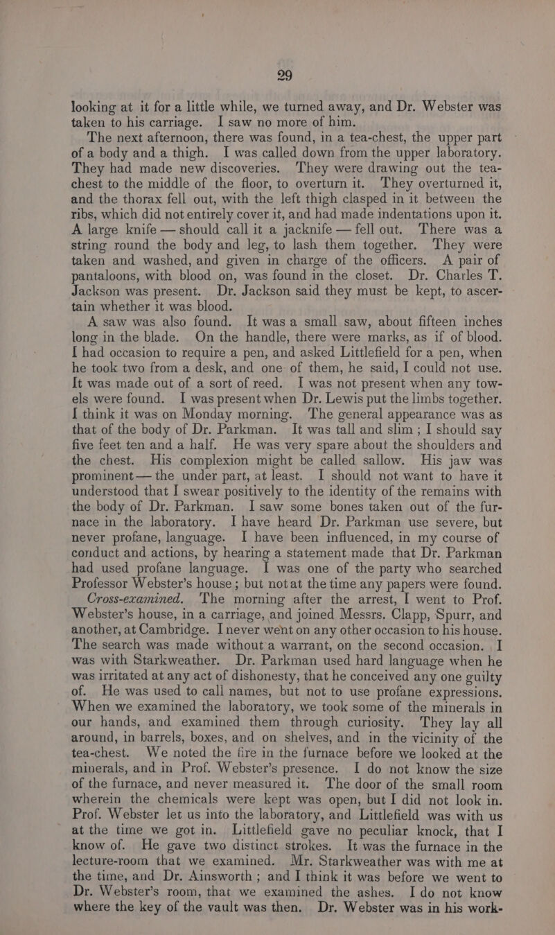 looking at it for a little while, we turned away, and Dr. Webster was taken to his carriage. I saw no more of him. The next afternoon, there was found, in a tea-chest, the upper part of a body and a thigh. I was called down from the upper laboratory. They had made new discoveries. ‘They were drawing out the tea- chest to the middle of the floor, to overturn it. They overturned it, and the thorax fell out, with the left thigh clasped in it between the ribs, which did not entirely cover it, and had made indentations upon it. A large knife — should call it a jacknife — fell out. There was a string round the body and leg, to lash them together. They were taken and washed, and given in charge of the officers. A pair of pantaloons, with blood on, was found in the closet. Dr. Charles T. Jackson was present. Dr. Jackson said they must be kept, to ascer- tain whether it was blood. A saw was also found. It wasa small saw, about fifteen inches long in the blade. On the handle, there were marks, as if of blood. [ had occasion to require a pen, and asked Littlefield for a pen, when he took two from a desk, and one of them, he said, I could not use. It was made out of a sort of reed. I was not present when any tow- els were found. I was present when Dr. Lewis put the limbs together. [ think it was on Monday morning. The general appearance was as that of the body of Dr. Parkman. It was tall and slim ; I should say five feet ten and a half. He was very spare about the shoulders and the chest. His complexion might be called sallow. His jaw was prominent — the under part, at least. I should not want to have it understood that I swear positively to the identity of the remains with the body of Dr. Parkman. I saw some bones taken out of the fur- nace in the laboratory. I have heard Dr. Parkman use severe, but never profane, language. I have been influenced, in my course of conduct and actions, by hearing a statement made that Dr. Parkman had used profane language. I was one of the party who searched Professor Webster’s house ; but notat the time any papers were found. Cross-examined. ‘The morning after the arrest, | went to Prof. Webster’s house, in a carriage, and joined Messrs. Clapp, Spurr, and another, at Cambridge. I never went on any other occasion to his house. The search was made without a warrant, on the second occasion. . I was with Starkweather. Dr. Parkman used hard language when he was irritated at any act of dishonesty, that he conceived any one guilty of. He was used to call names, but not to use profane expressions. When we examined the laboratory, we took some of the minerals in our hands, and examined them through curiosity. They lay all around, in barrels, boxes, and on shelves, and in the vicinity of the tea-chest. We noted the fire in the furnace before we looked at the minerals, and in Prof. Webster’s presence. I do not know the size of the furnace, and never measured it. The door of the small room wherein the chemicals were kept was open, but I did not look in. Prof. Webster let us into the laboratory, and Littlefield was with us at the time we got in. Littlefield gave no peculiar knock, that I know of. He gave two distinct strokes. It was the furnace in the lecture-room that we examined. Myr. Starkweather was with me at the time, and Dr. Ainsworth ; and I think it was before we went to Dr. Webster’s room, that we examined the ashes. I do not know where the key of the vault was then. Dr. Webster was in his work-