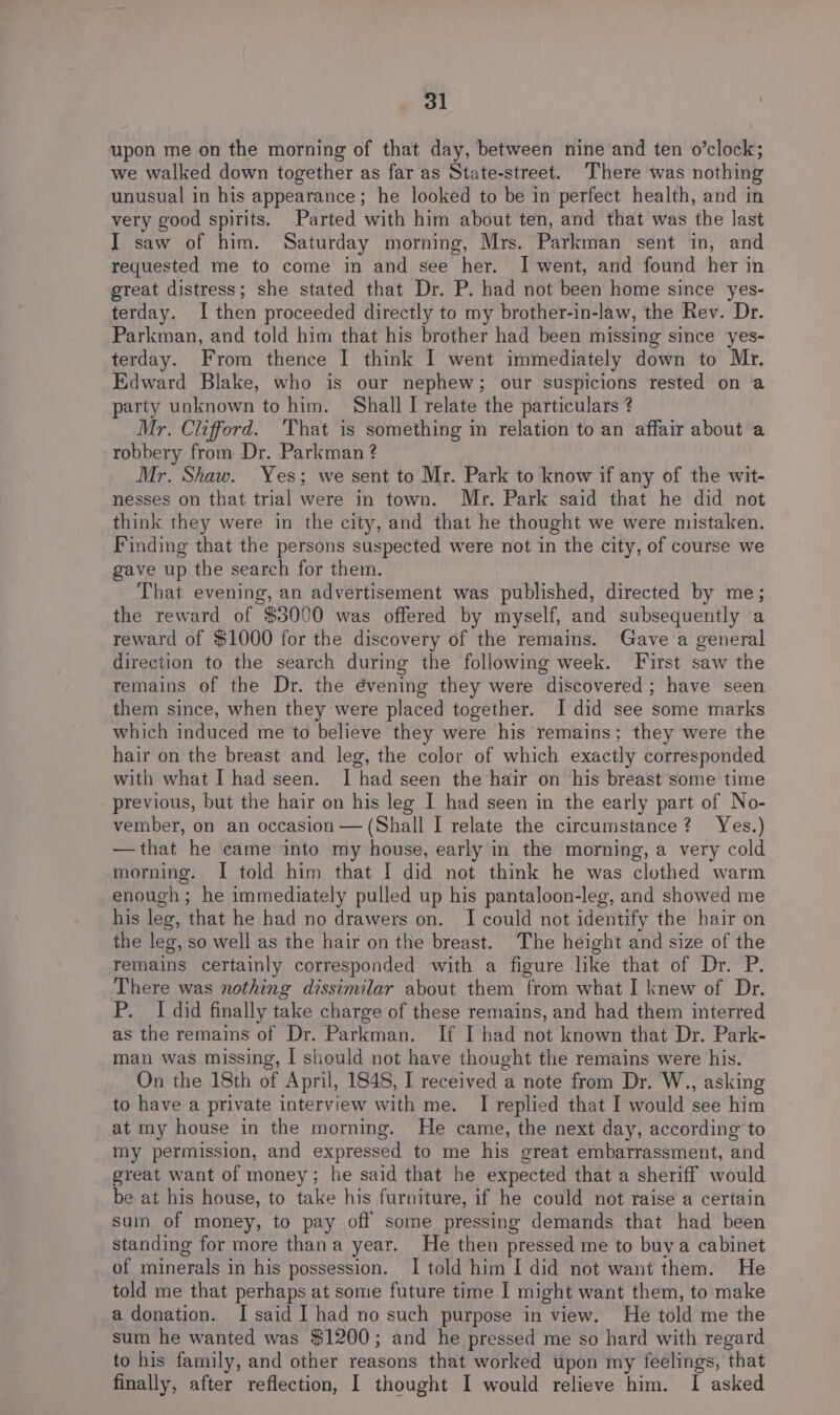 upon me on the morning of that day, between nine and ten o’clock; we walked down together as far as State-street. There was nothing unusual in his appearance; he looked to be in perfect health, and in very good spirits. Parted with him about ten, and that was the last IT saw of him. Saturday morning, Mrs. Parkman sent in, and requested me to come in and see her. I went, and found her in great distress; she stated that Dr. P. had not been home since yes- terday. I then proceeded directly to my brother-in-law, the Rev. Dr. Parkman, and told him that his brother had been missing since yes- terday. From thence I think I went immediately down to Mr. Edward Blake, who is our nephew; our suspicions rested on a party unknown to him. Shall I relate the particulars ? Mr. Clifford. ‘That is something in relation to an affair about a robbery from Dr. Parkman ? Mr. Shaw. Yes; we sent to Mr. Park to know if any of the wit- nesses on that trial were in town. Mr. Park said that he did not think they were in the city, and that he thought we were mistaken. Finding that the persons suspected were not in the city, of course we gave up the search for them. That evening, an advertisement was published, directed by me; the reward of $3000 was offered by myself, and subsequently a reward of $1000 for the discovery of the remains. Gave a general direction to the search during the following week. First saw the remains of the Dr. the évening they were discovered ; have seen them since, when they were placed together. I did see some marks which induced me to believe they were his remains; they were the hair on the breast and leg, the color of which exactly corresponded with what I had seen. [had seen the hair on his breast some time previous, but the hair on his leg I had seen in the early part of No- vember, on an occasion — (Shall I relate the circumstance? Yes.) —that he came into my house, early in the morning, a very cold morning. I told him that I did not think he was clothed warm enough; he immediately pulled up his pantaloon-leg, and showed me his leg, that he had no drawers on. I could not identify the hair on the leg, so well as the hair on the breast. The height and size of the remains certainly corresponded with a figure like that of Dr. P. There was nothing dissimilar about them from what I knew of Dr. P. I did finally take charge of these remains, and had them interred as the remains of Dr. Parkman. If I had not known that Dr. Park- man was missing, I should not have thought the remains were his. On the 18th of April, 1848, I received a note from Dr. W., asking to have a private interview with me. I replied that I would see him at my house in the morning. He came, the next day, according to my permission, and expressed to me his great embarrassment, and great want of money; he said that he expected that a sheriff would be at his house, to take his furniture, if he could not raise a certain sum of money, to pay off some pressing demands that had been standing for more thana year. He then pressed me to buya cabinet of minerals in his possession. I told him I did not want them. He told me that perhaps at some future time I might want them, to make a donation. I said I had no such purpose in view. He told me the sum he wanted was $1200; and he pressed me so hard with regard to his family, and other reasons that worked upon my feelings, that finally, after reflection, I thought I would relieve him. I asked