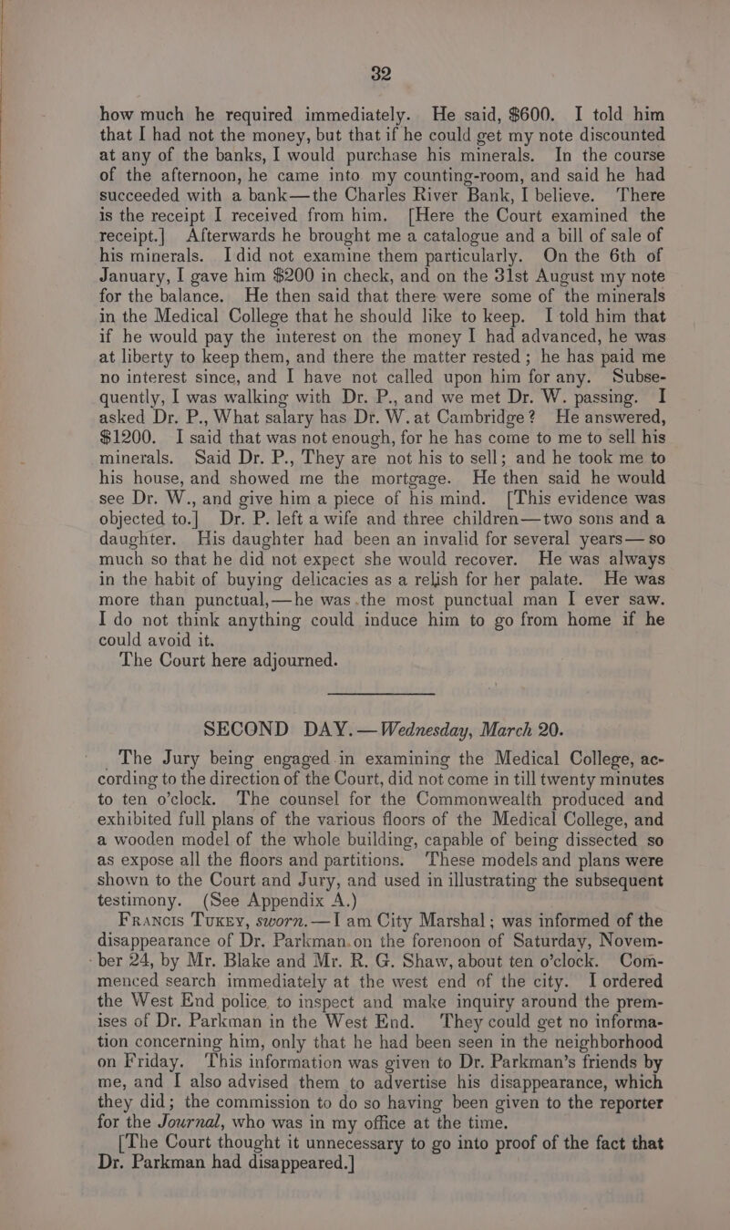 how much he required immediately. He said, $600. I told him that [ had not the money, but that if he could get my note discounted at any of the banks, I would purchase his minerals. In the course of the afternoon, he came into my counting-room, and said he had succeeded with a bank—the Charles River Bank, I believe. There is the receipt I received from him. [Here the Court examined the receipt.| Afterwards he brought me a catalogue and a bill of sale of his minerals. Idid not examine them particularly. On the 6th of January, I gave him $200 in check, and on the 3lst August my note for the balance. He then said that there were some of the minerals in the Medical College that he should like to keep. I told him that if he would pay the interest on the money I had advanced, he was at liberty to keep them, and there the matter rested ; he has paid me no interest since, and I have not called upon him for any. Subse- quently, I was walking with Dr. P., and we met Dr. W. passing. I asked Dr. P., What salary has Dr. W.at Cambridge? He answered, $1200. I said that was not enough, for he has come to me to sell his minerals. Said Dr. P., They are not his to sell; and he took me to his house, and showed me the mortgage. He then said he would see Dr. W., and give him a piece of his mind. [This evidence was objected to.]| Dr. P. left a wife and three children—two sons and a daughter. Huis daughter had been an invalid for several years— so much so that he did not expect she would recover. He was always in the habit of buying delicacies as a relish for her palate. He was more than punctual,—he was.the most punctual man I ever saw. I do not think anything could induce him to go from home if he could avoid it. The Court here adjourned. SECOND DAY.— Wednesday, March 20. _ The Jury being engaged.in examining the Medical College, ac- cording to the direction of the Court, did not come in till twenty minutes to ten o’clock. The counsel for the Commonwealth produced and exhibited full plans of the various floors of the Medical College, and a wooden model of the whole building, capable of being dissected so as expose all the floors and partitions: These models and plans were shown to the Court and Jury, and used in illustrating the subsequent testimony. (See Appendix A.) Francois Tukey, sworn.—I am City Marshal; was informed of the disappearance of Dr. Parkman.on the forenoon of Saturday, Novem- -ber 24, by Mr. Blake and Mr. R. G. Shaw, about ten o’clock. Com- menced search immediately at the west end of the city. I ordered the West End police, to inspect and make inquiry around the prem- ises of Dr. Parkman in the West End. They could get no informa- tion concerning him, only that he had been seen in the neighborhood on Friday. ‘This information was given to Dr. Parkman’s friends by me, and I also advised them to advertise his disappearance, which they did; the commission to do so having been given to the reporter for the Journal, who was in my office at the time. [The Court thought it unnecessary to go into proof of the fact that Dr. Parkman had disappeared.]