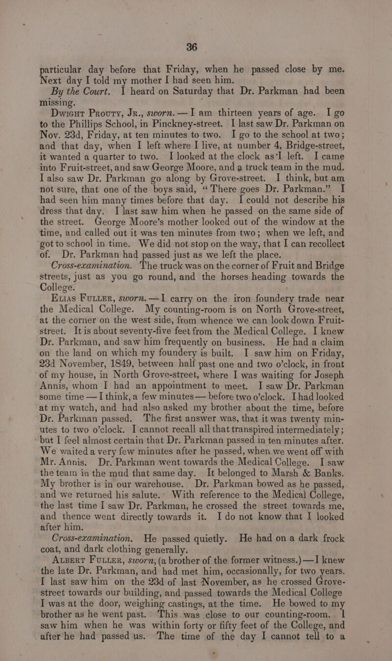 particular day before that Friday, when he passed close by me. Next day I told my mother [ had seen him. By the Court. 1 heard on Saturday that Dr. Parkman had been missing. Dwicut Provuty, Jr., sworn.—I am thirteen years of age. I go to the Phillips School, in Pinckney-street. I last saw Dr. Parkman on Noy. 23d, Friday, at ten minutes to two. I go to the school at two; and that day, when I left where I live, at number 4, Bridge-street, it wanted a quarter to two. I looked at the clock as‘I left. I came into Fruit-street, and saw George Moore, and a truck team in the mud. I also saw Dr. Parkman go along by Grove-street. I think, but am not sure, that one of the boys said, ‘There goes Dr. Parkman.” I had seen him many times before that day. I could not describe his dress that day. I last saw him when he passed on the same side of the street. George Moore’s mother looked out of the window at the time, and called out it was ten minutes from two; when we left, and got to school in time. We did not stop on the way, that I can recollect of. Dr. Parkman had passed just as we left the place. Cross-examination. The truck was on the corner of Fruit and Bridge streets, just as you go round, and the horses heading towards the College. | Exvias Fuuter, sworn.—1 carry on the iron foundery trade near the Medical College. My counting-room is on North Grove-street, at the corner on the west side, from whence we can look down Fruit- street. Itis about seventy-five feet from the Medical College. I knew Dr. Parkman, and saw him frequently on business. . He had a claim on the land on which my foundery is built. I saw him on Friday, 23d November, 1849, between half past one and two o’clock, in front of my house, in North Grove-street, where I was waiting for Joseph Annis, whom I had an appointment to meet. I saw Dr. Parkman some time —I think, a few minutes— before two o’clock. I had looked at my watch, and had also asked my brother about the time, before Dr. Parkman passed. The first answer was, that it was twenty min- utes to two o’clock. I cannot recall all that transpired intermediately ; ‘but I feel almost certain that Dr. Parkman passed in ten minutes after. We waited a very few minutes after he passed, when we went off with Mr. Annis. Dr. Parkman went towards the Medical College. I saw the team in the mud that same day. It belonged to Marsh &amp; Banks. My brother is in our warehouse. Dr. Parkman bowed as he passed, and we returned his salute.. With reference to the Medical College, the last time I saw Dr. Parkman, he crossed the street towards me, and thence went directly towards it. Ido not know that I looked after him. Cross-examination. He passed quietly. He had on a dark frock coat, and dark clothing generally. Apert FULLER, sworn, (a brother of the former witness.) —I knew the late Dr. Parkman, and had met him, occasionally, for two years. I last saw him on the 23d of last November, as he crossed Grove- street towards our building, and passed towards the Medical College I was at the door, weighing castings, at the time. He bowed to my brother as he went past. This.was close to our counting-room. . | saw him when he was within forty or fifty feet of the College, and after he had passed us. The time of the day I cannot tell to a +