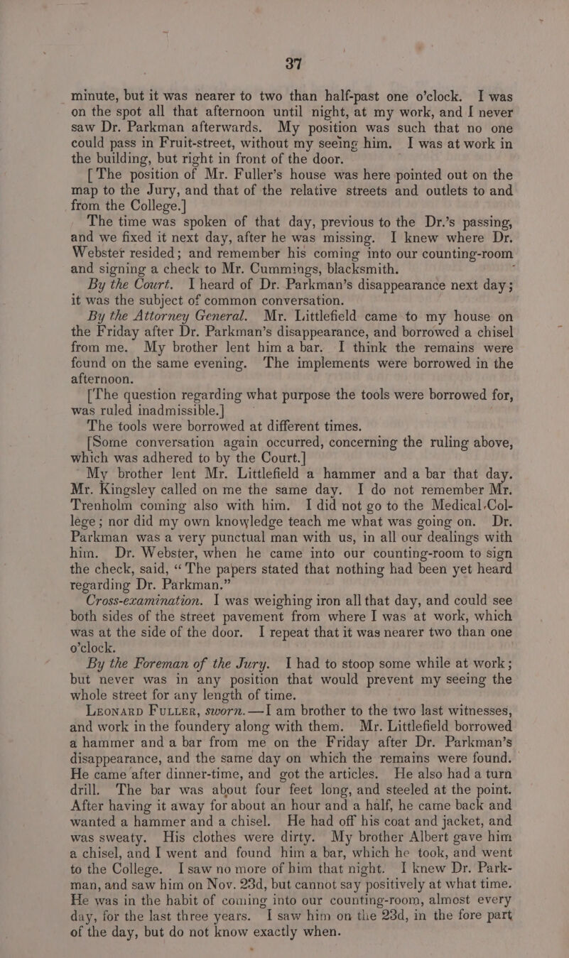 minute, but it was nearer to two than half-past one o’clock. I was on the spot all that afternoon until night, at my work, and I never saw Dr. Parkman afterwards. My position was such ‘that no one could pass in Fruit-street, without my seeing him, I was at work in the building, but right in front of the door. [ The position of Mr. Fuller’s house was here pointed out on the map to the Jury, and that of the relative streets and outlets to and from the College.] The time was spoken of that day, previous to the Dr.’s passing, and we fixed it next day, after he was missing. I knew where Dr. Webster resided; and remember his coming ‘nto our counting-room and signing a check to Mr. Cummings, blacksmith. By the Court. heard of Dr. Parkman’s disappearance next day ; it was the subject of common conversation. By the Attorney General. Mr. Littlefield came to my house on the Friday after Dr. Parkman’s disappearance, and borrowed a chisel from me. My brother lent hima bar. I think the remains were found on the same evening. The implements were borrowed in the afternoon. [The question regarding what purpose the tools were borrowed for, was ruled inadmissible. ] The tools were borrowed at different times. [Some conversation again occurred, concerning the ruling above, which was adhered to by the Court.] My brother lent Mr. Littlefield a hammer anda bar that day. Mr. Kingsley called on me the same day. I do not remember Mr. Trenholm coming also with him. I did not go to the Medical Col- lege ; nor did my own knowledge teach me what was going on. Dr. Parkman was a very punctual man with us, in all our dealings with him. Dr. Webster, when he came into our counting-room to sign the check, said, “The papers stated that nothing had been yet heard regarding Dr. Parkman.” Cross-examination. 1 was weighing iron all that day, and could see both sides of the street pavement from where I was at work, which was at the side of the door. I repeat that it was nearer two than one o'clock. By the Foreman of the Jury. Uhad to stoop some while at work ; but never was in any position that would prevent my seeing the whole street for any length of time. Leonarp Futter, sworn.—lI am brother to the two last witnesses, and work in the foundery along with them. Mr. Littlefield borrowed a hammer and a bar from me on the Friday after Dr. Parkman’s disappearance, and the same day on which the remains were found. | He came after dinner-time, and got the articles. He also had a turn drill. The bar was about four feet long, and steeled at the point. After having it away for about an hour and a half, he came back and wanted a hammer and a chisel. He had off his coat and jacket, and was sweaty. His clothes were dirty. My brother Albert gave him a chisel, and I went and found him a bar, which he took, and went to the College. I saw no more of him that night. I knew Dr. Park- man, and saw him on Nov. 23d, but cannot say positively at what time. He was in the habit of coming into our counting-room, almest every day, for the last three years. my saw him on tiie 23d, in the fore part of the day, but do not know exactly when.