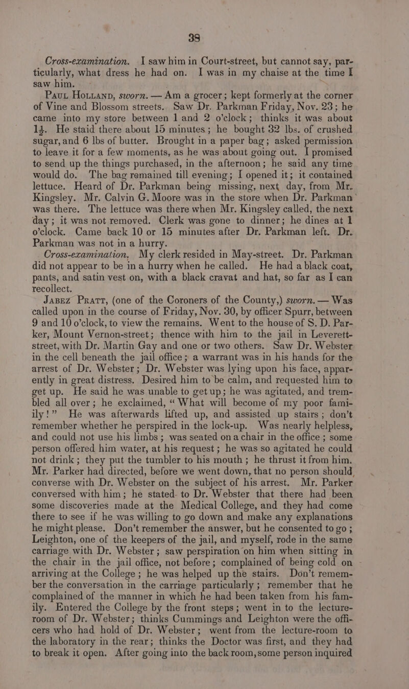 98 Cross-examination. I saw him in Court-street, but cannot say, par- ticularly, what dress he had on. I was in my chaise at the time I saw him. , Pau Houianp, sworn. — Am a grocer; kept formerly at the corner of Vine and Blossom streets. Saw Dr. Parkman Friday, Nov. 23; he came into my store between 1 and 2 o’clock; thinks it was about 13. He staid there about 15 minutes; he bought 32 lbs. of crushed sugar, and 6 lbs of butter. Brought in a paper bag; asked permission to leave it for a few moments, as he was about going out. I promised to send up the things purchased, in the afternoon; he said any time would do. The bag remained till evening; I opened it; it contained lettuce. Heard of Dr. Parkman being missing, next day, from Mr. Kingsley. Mr. Calvin G. Moore was in the store when Dr. Parkman’ was there. The lettuce was there when Mr. Kingsley called, the next day; it was not removed. Clerk was gone to dinner; he dines at 1 o’clock. Came back 10 or 15 minutes after Dr. Parkman left. Dr. Parkman was not in a hurry. Cross-examination, My clerk resided in May-street. Dr. Parkman did not appear to be ina hurry when he called. He had a black coat, pants, and satin vest on, with a black cravat and hat, so far as I can recollect. JaBEz Pratt, (one of the Coroners of the County,) sworn. — Was called upon in the course of Friday, Nov. 30, by officer Spurr, between 9 and 10 o’clock, to view the remains. Went to the house of S. D. Par- ker, Mount Vernon-street; thence with him to the jail in Leverett- street, with Dr. Martin Gay and one or two others. Saw Dr. Webster in the cell beneath the jail office ; a warrant was in his hands for the arrest of Dr. Webster; Dr. Webster was lying upon his face, appar- ently in great distress. Desired him to be calm, and requested him to get up. He said he was unable to get up; he was agitated, and trem- bled all over; he exclaimed, “ What will become of my poor fami- ily!” He was afterwards lifted up, and assisted up stairs; don’t remember whether he perspired in the lock-up. Was nearly helpless, and could not use his limbs ; was seated ona chair in the office ; some person offered him water, at his request; he was so agitated he could not drink; they put the tumbler to his mouth; he thrust it from him. Mr. Parker had directed, before we went down, that no person should, converse with Dr. Webster on the subject of his arrest. Mr. Parker conversed with him; he stated- to Dr. Webster that there had been some discoveries made at the Medical College, and they had come there to see if he was willing to go down and make any explanations he might please. Don’t remember the answer, but he consented to go ; Leighton, one of the keepers of the jail, and myself, rode in the same carriage with Dr. Webster ; saw perspiration on him when sitting in the chair in the jail office, not before; complained of being cold on - arriving at the College ; he was helped up the stairs. Don’t remem- ber the conversation in the carriage particularly ; remember that he complained of the manner in which he had been taken from his fam- ily. Entered the College by the front steps; went in to the lecture- room of Dr. Webster; thinks Cummings and Leighton were the offi- cers who had hold of Dr. Webster; went from the lecture-room to the laboratory in the rear; thinks the Doctor was first, and they had to break it open. After going into the back room,some person inquired