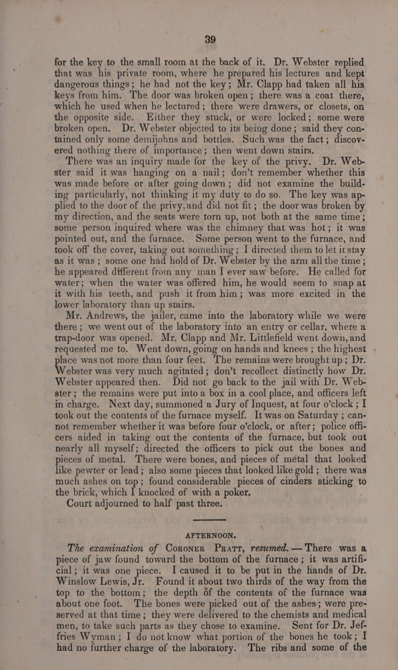 for the key to the small room at the back of it. Dr. Webster replied that was his private room, where he prepared his lectures and kept dangerous things; he had not the key; Mr. Clapp had taken all his keys from him. The door was broken open; there was a coat there, which he used when he lectured; there were drawers, or closets, on the opposite side. Either they stuck, or were locked; some were broken open. Dr. Webster objected to its being done; said they con- tained only some demijohns and bottles. Such was the fact; discov- ered nothing there of importance; then went down stairs. There was an inquiry made for the key of the privy. Dr. Web- ster said it was hanging on a nail; don’t remember whether this was made before or after going down; did not examine the build- ing particularly, not thinking it my duty to do so. The key was ap- plied to the door of the privy,and did not fit; the door was broken by my direction, and the seats were torn up, not both at the same time; some person inquired where was the chimney that was hot; it was pointed out, and the furnace. Some person went to the furnace, and took off the cover, taking out something; | directed them to let it stay as it was; some one had hold of Dr. Webster by the arm all the time ; he appeared different from any man | ever saw before. He called for water; when the water was offered him, he would seem to snap at it with his teeth, and push it from him; was more excited in the lower laboratory than up stairs. Mr. Andrews, the jailer, came into the laboratory while we were there ; we went out of the laboratory into an entry or cellar, where a trap-door was opened. Mr. Clapp and Mr. Littlefield went down, and requested me to. Went down, going on hands and knees ; the highest . place was not more than four feet. The remains were brought up; Dr. Webster was very much agitated; don’t recollect distinctly how Dr. Webster appeared then. Did not go back to the jail with Dr. Web- ster; the rernains were put into a box in a cool place, and officers left in charge. Next day, summoned a Jury of Inquest, at four o’clock ; I took out the contents of the furnace myself. It was on Saturday ; can- not remember whether it was before four o’clock, or after; police offi- cers aided in taking out the contents of the furnace, but took out nearly all myself; directed the officers to pick out the bones and pieces of metal. There were bones, and pieces of metal that looked like pewter or lead; also some pieces that looked like gold ; there was much ashes on top; found considerable pieces of cinders sticking to the brick, which I knocked of with a poker. Court adjourned to half past three. AFTERNOON. The examination of Coroner Pratt, resumed.— There was a piece of jaw found toward the bottom of the furnace; it was artifi- cial; it was one piece. I caused it to be put in the hands of Dr. Winslow Lewis, Jr. Found it about two thirds of the way from the top to the bottom; the depth of the contents of the furnace was about one foot. The bones were picked out of the ashes; were pre- served at that time; they were delivered to the chemists and medical men, to take such parts as they chose to examine. Sent for Dr. Jef- fries Wyman ; I do not know what portion of the bones he took ; I had no further charge of the laboratory. The ribs and some of the