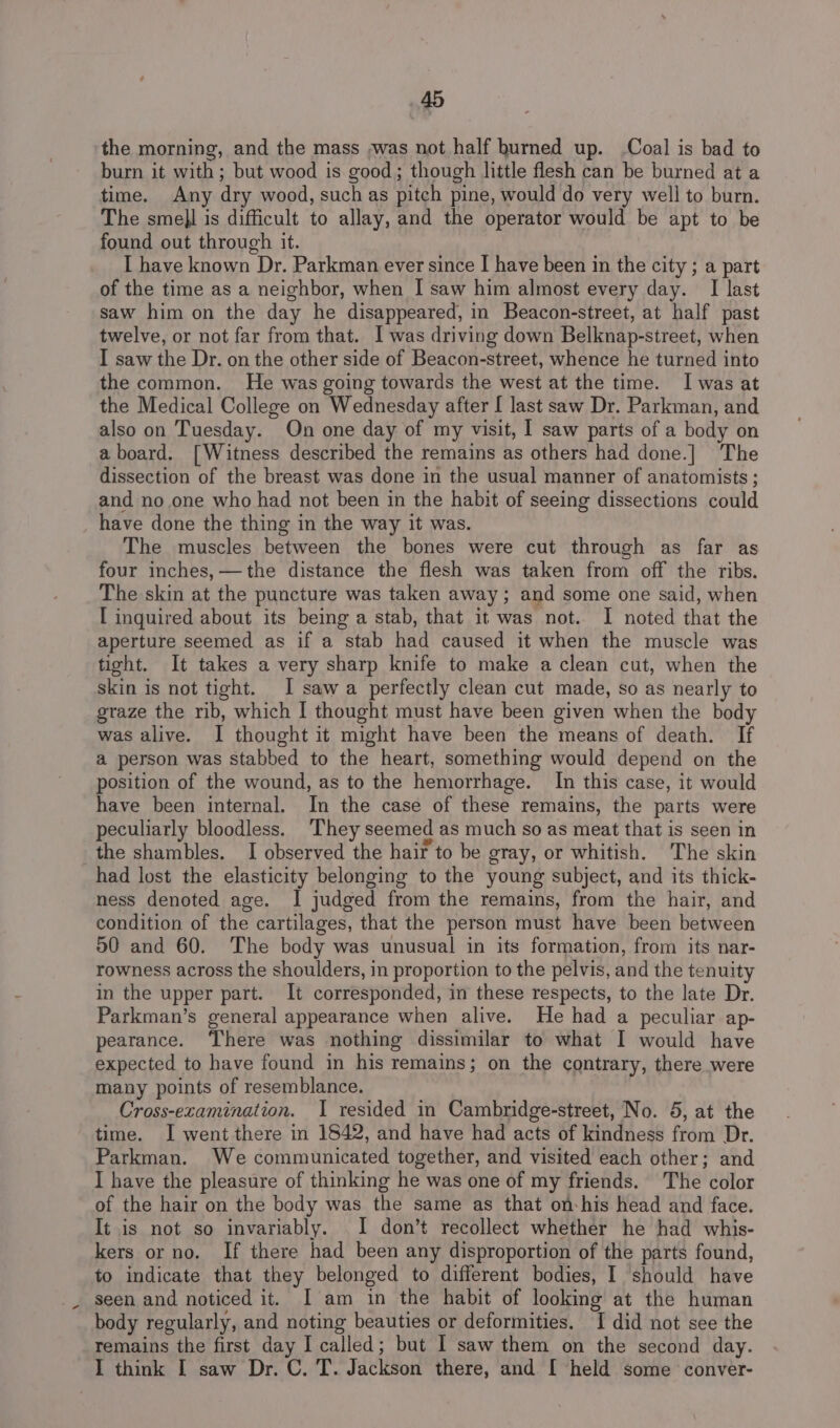 the morning, and the mass ;was not half burned up. -Coal is bad to burn it with ; but wood is good; though little flesh can be burned at a time. Any dry wood, such as pitch pine, would do very well to burn. The smell is difficult to allay, and the operator would be apt to be found out through it. I have known Dr. Parkman ever since I have been in the city ; a part of the time as a neighbor, when I saw him almost every day. I last saw him on the day he disappeared, in Beacon-street, at half past twelve, or not far from that. I was driving down Belknap-street, when I saw the Dr. on the other side of Beacon-street, whence he turned into the common. He was going towards the west at the time. I was at the Medical College on Wednesday after [ last saw Dr. Parkman, and also on Tuesday. On one day of my visit, I saw parts of a body on aboard. [Witness described the remains as others had done.] The dissection of the breast was done in the usual manner of anatomists; and no one who had not been in the habit of seeing dissections could have done the thing in the way it was. The muscles between the bones were cut through as far as four inches, —the distance the flesh was taken from off the ribs. The skin at the puncture was taken away; and some one said, when I inquired about its being a stab, that it was not. I noted that the aperture seemed as if a stab had caused it when the muscle was tight. It takes a very sharp knife to make a clean cut, when the skin is not tight. I saw a perfectly clean cut made, so as nearly to graze the rib, which I thought must have been given when the body was alive. I thought it might have been the means of death. If a person was stabbed to the heart, something would depend on the position of the wound, as to the hemorrhage. In this case, it would have been internal. In the case of these remains, the parts were peculiarly bloodless. ‘They seemed as much so as meat that is seen in the shambles. I observed the hair to be gray, or whitish. The skin had lost the elasticity belonging to the young subject, and its thick- ness denoted age. I judged from the remains, from the hair, and condition of the cartilages, that the person must have been between 50 and 60. The body was unusual in its formation, from its nar- rowness across the shoulders, in proportion to the pelvis, and the tenuity in the upper part. It corresponded, in these respects, to the late Dr. Parkman’s general appearance when alive. He had a peculiar ap- pearance. There was nothing dissimilar to what I would have expected to have found in his remains; on the contrary, there were many points of resemblance, Cross-ezamination. I resided in Cambridge-street, No. 5, at the time. I went there in 1842, and have had acts of kindness from Dr. Parkman. We communicated together, and visited each other; and I have the pleasure of thinking he was one of my friends. The color of the hair on the body was the same as that on-his head and face. It is not so invariably. I don’t recollect whether he had whis- kers or no. If there had been any disproportion of the parts found, to indicate that they belonged to different bodies, I should have seen and noticed it. I am in the habit of looking at the human body regularly, and noting beauties or deformities. TI did not see the remains the first day I called; but I saw them on the second day. I think I saw Dr. C. T. Jackson there, and [ held some conver-