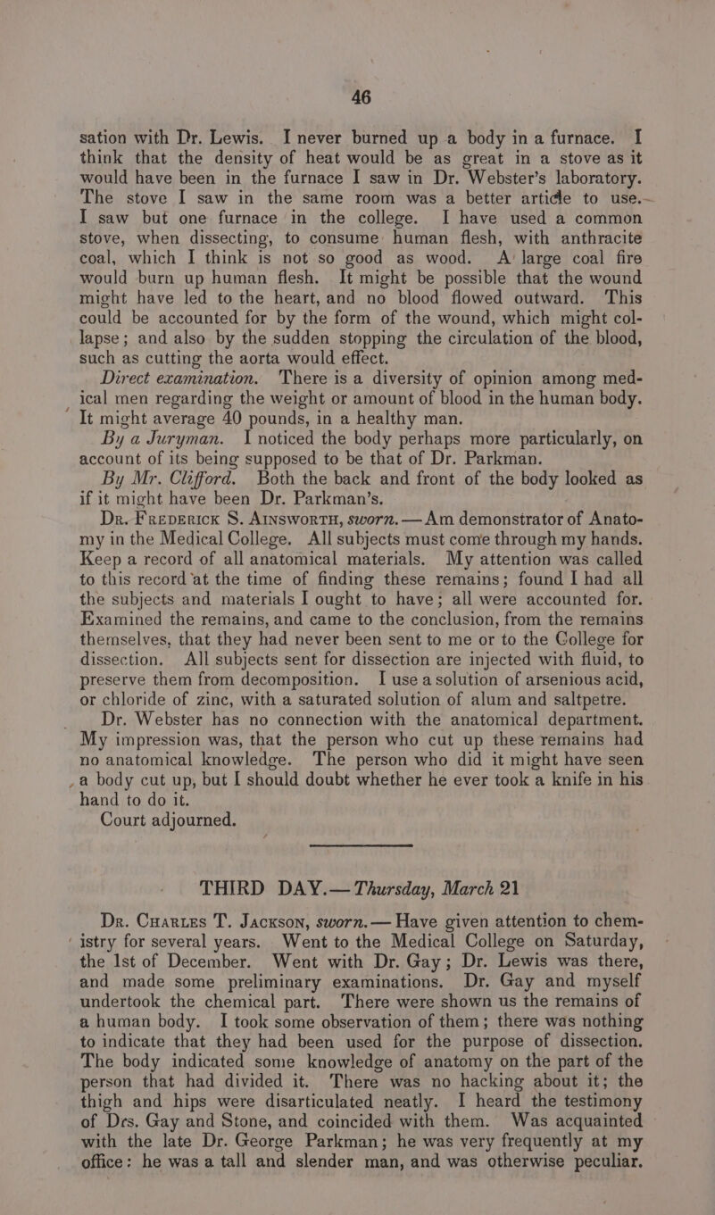 sation with Dr. Lewis. I never burned up a body ina furnace. I think that the density of heat would be as great in a stove as it would have been in the furnace I saw in Dr. Webster’s laboratory. The stove I saw in the same room was a better article to use.- I saw but one furnace in the college. I have used a common stove, when dissecting, to consume human flesh, with anthracite coal, which I think is not so good as wood. A' large coal fire would burn up human flesh. It might be possible that the wound might have led to the heart, and no blood flowed outward. This could be accounted for by the form of the wound, which might col- ‘ such as cutting the aorta would effect. Direct examination. There is a diversity of opinion among med- ical men regarding the weight or amount of blood in the human body. It might average 40 pounds, in a healthy man. By a Juryman. I noticed the body perhaps more particularly, on account of its being supposed to be that of Dr. Parkman. By Mr. Clifford. Both the back and front of the body looked as if it might have been Dr. Parkman’s. Dr. Freverick 8S. Ainswortu, sworn.— Am demonstrator of Anato- my in the Medical College. All subjects must come through my hands. Keep a record of all anatomical materials. My attention was called to this record ‘at the time of finding these remains; found I had all the subjects and materials | ought to have; all were accounted for. Examined the remains, and came to the conclusion, from the remains themselves, that they had never been sent to me or to the College for dissection. All subjects sent for dissection are injected with fluid, to preserve them from decomposition. I use a solution of arsenious acid, or chloride of zinc, with a saturated solution of alum and saltpetre. Dr. Webster has no connection with the anatomical department. no anatomical knowledge. The person who did it might have seen a body cut up, but I should doubt whether he ever took a knife in his hand to do it. Court adjourned. THIRD DAY.— Thursday, March 21 Dr. Cuartes T. Jackson, sworn. — Have given attention to chem- the Ist of December. Went with Dr. Gay; Dr. Lewis was there, and made some preliminary examinations. Dr. Gay and myself undertook the chemical part. There were shown us the remains of a human body. I took some observation of them; there was nothing to indicate that they had been used for the purpose of dissection. The body indicated some knowledge of anatomy on the part of the person that had divided it. There was no hacking about it; the thigh and hips were disarticulated neatly. I heard the testimony of Drs. Gay and Stone, and coincided with them. Was acquainted with the late Dr. George Parkman; he was very frequently at my office: he was a tall and slender man, and was otherwise peculiar.
