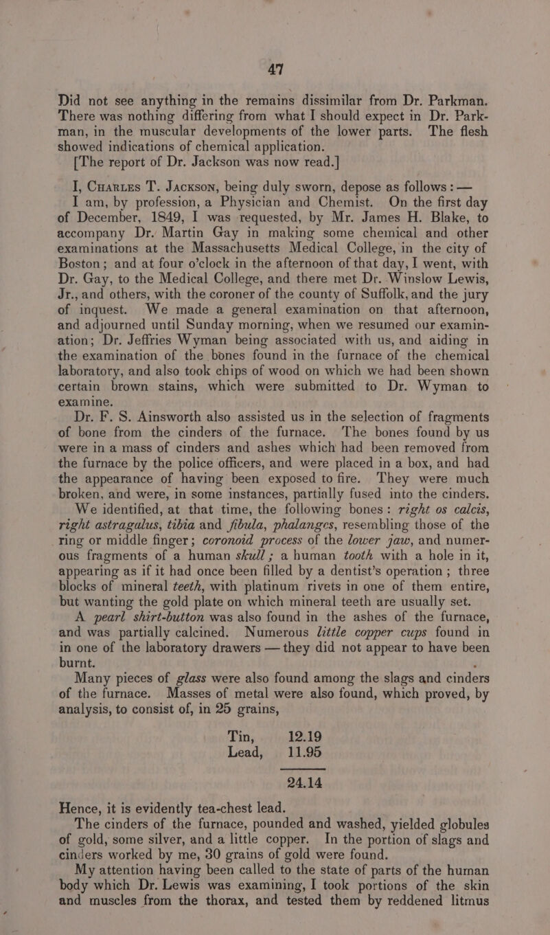 Did not see anything in the remains dissimilar from Dr. Parkman. There was nothing differing from what I should expect in Dr. Park- man, in the muscular developments of the lower parts. The flesh showed indications of chemical application. [The report of Dr. Jackson was now read.] I, Cuartes T. Jackson, being duly sworn, depose as follows : — I am, by profession, a Physician and Chemist. On the first day of December, 1849, I was requested, by Mr. James H. Blake, to accompany Dr. Martin Gay in making some chemical and other examinations at the Massachusetts Medical College, in the city of Boston; and at four o’clock in the afternoon of that day, I went, with Dr. Gay, to the Medical College, and there met Dr. Winslow Lewis, Jr., and others, with the coroner of the county of Suffolk, and the jury of inquest. We made a general examination on that afternoon, and adjourned until Sunday morning, when we resumed our examin- ation; Dr. Jeffries Wyman being associated with us, and aiding in the examination of the bones found in the furnace of the chemical laboratory, and also took chips of wood on which we had been shown certain brown stains, which were submitted to Dr. Wyman to examine. Dr. F. S. Ainsworth also assisted us in the selection of fragments of bone from the cinders of the furnace. The bones found by us were in a mass of cinders and ashes which had been removed from the furnace by the police officers, and were placed in a box, and had the appearance of having been exposed to fire. They were much broken, and were, in some instances, partially fused into the cinders. We identified, at that time, the following bones: right os calcis, right astragalus, tibia and fibula, phalanges, resembling those of the ring or middle finger; coronoid process of the lower jaw, and numer- ous fragments of a human skull; a human tooth with a hole in it, appearing as if it had once been filled by a dentist’s operation ; three blocks of mineral teeth, with platinum rivets in one of them entire, but wanting the gold plate on which mineral teeth are usually set. A pearl shirt-button was also found in the ashes of the furnace, and was partially calcined. Numerous Zzttle copper cups found in in one of the laboratory drawers — they did not appear to have been burnt. Many pieces of glass were also found among the slags and cinders of the furnace. Masses of metal were also found, which proved, by analysis, to consist of, in 25 grains, Tin, 12.19 Lead, 11.95 24.14 Hence, it is evidently tea-chest lead. The cinders of the furnace, pounded and washed, yielded globules of gold, some silver, and a little copper. In the portion of slags and cinders worked by me, 30 grains of gold were found. My attention having been called to the state of parts of the human body which Dr. Lewis was examining, I took portions of the skin and muscles from the thorax, and tested them by reddened litmus