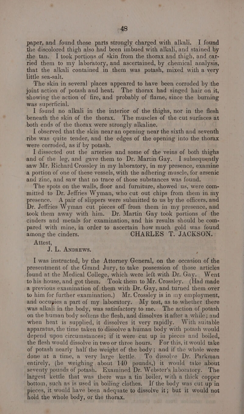 paper, and found those parts strongly charged with alkali. I found the discolored thigh also had been imbued with alkali, and stained by the tan. I took portions of skin from the thorax and thigh, and car- ried them to my laboratory, and ascertained, by chemical analysis, that the alkali contained in them was potash, mixed with a very little sea-salt. The skin in several places appeared to have been corroded by the joint action of potash and heat. The thorax had singed hair on it, showing the action of fire, and probably of flame, since the burning was superficial. I found no alkali in the interior of the thighs, nor in the flesh beneath the skin of the thorax. The muscles of the cut surfaces at both ends of the thorax were strongly alkaline. I observed that the skin near an opening near the sixth and seventh ribs was quite tender, and the edges of the opening into the thorax were corroded, as if by potash. I dissected out the arteries and some of the veins of both thighs and of the leg, and gave them to Dr. Martin Gay. I subsequently saw Mr. Richard Crossley in my laboratory, in my presence, examine a portion of one of these vessels, with the adhering muscle, for arsenic and zinc, and saw that no trace of those substances was found. The spots on the walls, floor and furniture, showed us, were com- mitted to Dr. Jeffries Wyman, who cut out chips from them in my presence. A pair of slippers were submitted to us by the officers, and Dr. Jeffries Wyman cut pieces off from them in my presence, and took them away with him. Dr. Martin Gay took portions of the cinders and metals for examination; and his results should be com- pared with mine, in order to ascertain how much gold was found among the cinders. . CHARLES T. JACKSON. : Attest, J. L. ANDREWS. ¢ I was instructed, by the Attorney General, on the occasion of the presentment of the Grand Jury, to take possession of those articles found at the Medical College, which were left with Dr. Gay. Went to his house, and got them. Took them to Mr. Crossley. (Had made a previous examination of them with Dr. Gay, and turned them over to him for further examination.) Mr. Crossley is in my employment, and occupies a part of my laboratory. My test, as to whether there was alkali in the body, was satisfactory to me. The action of potash on the human body softens the flesh, and dissolves it after a while; and when heat is supplied, it dissolves it very rapidly. With suitable apparatus, the time taken to dissolve a human body with potash would depend upon circumstances; if it were:cut up in pieces and boiled, the flesh would dissolve in two or three hours. For this, it would take of potash nearly half the weight of the body; and if the whole were done at a time, a very large kettle. To dissolve Dr. Parkman entirely, (he weighing about 140 pounds,) it would take about seventy pounds of potash. Examined Dr. Webster’s laboratory. The largest kettle that was there was a tin boiler, with a thick copper bottom, such as is used in boiling clothes. If the body was cut up in pieces, it would have been adequate to dissolve it; but it would not hold the whole body, or the thorax.