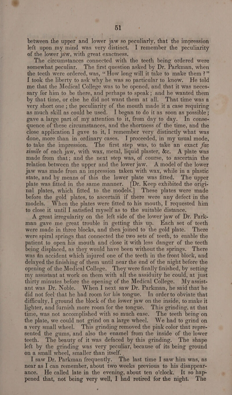 between the upper and lower jaw so peculiarly, that the impression left upon my mind was very distinct. I remember the peculiarity of the lower jaw, with great exactness. The circumstances connected with the teeth being ordered were somewhat peculiar. The first question asked by Dr. Parkman, when the teeth were ordered, was, “‘ How long will it take to make them ?” I took the liberty to ask why he was so particular to know. He told me that the Medical College was to be opened, and that it was neces- sary for him to be there, and perhaps to speak; and he wanted them by that time, or else he did not want them at all. That time was a very short one ; the peculiarity of the mouth made it a case requiring as much skill as could be used. I began to do it as soon as possible; gave a large part of my attention to it, from day to day. In conse- quence of these circumstances, and the shortness of the time, and the close application I gave to it, | remember very distinctly what was done, more than in ordinary cases. JI proceeded, in my usual mode, to take the impression. The first step was, to take an exact fac simile of each jaw, with wax, metal, liquid plaster, &amp;c. A plate was made from that; and the next step was, of course, to ascertain the relation between the upper and the lower jaw. A model of the lower jaw was made from an impression taken with wax, while in a plastic state, and by means of this the lower plate was fitted. The upper plate was fitted in the same manner. [Dr. Keep exhibited the origi- nal plates, which fitted to the models.] These plates were made before the gold plates, to ascertain if there were any defect in the models. When the plates were fitted to his mouth, [ requested him to close it until I satisfied myself as to the suitable distance. A great irregularity on the left side of the lower jaw of Dr. Park- man gave me great trouble in getting this up. Each set of teeth were made in three blocks, and then joined to the gold plate. There were spiral springs that connected the two sets of teeth, to enable the patient to open his mouth and close it with less danger of the teeth being displaced, as they would have been without the springs. There was dn accident which injured one of the teeth in the front block, and delayed the finishing of them until near the end of the night before the opening of the Medical College. They were finally finished, by setting my assistant at work on them with all the assiduity he could, at just thirty minutes before the opening of the Medical College. My assist- ant was Dr. Noble. When I next saw Dr. Parkman, he said that he did not feel that he had room for his tongue. In order to obviate that difficulty, I ground the block of the lower jaw on the inside, to make it lighter, and furnish more room for the tongue. This grinding, at that time, was not accomplished with so much ease. The teeth being on the plate, we could not grind on a large wheel. We had to grind on avery small wheel. This grinding removed the pink color that repre- sented the gums, and also the enamel from the inside of the lower teeth. The beauty of it was defaced by this grinding. The shape left by the grinding was very peculiar, because of its being ground on a small wheel, smaller than itself. _ I saw Dr. Parkman frequently. The last time I saw him was, as near as I can remember, about two weeks previous to his disappear- ance. He called late in the evening, about ten o’clock. It so hap- pened that, not being very well, I had retired for the night. The e