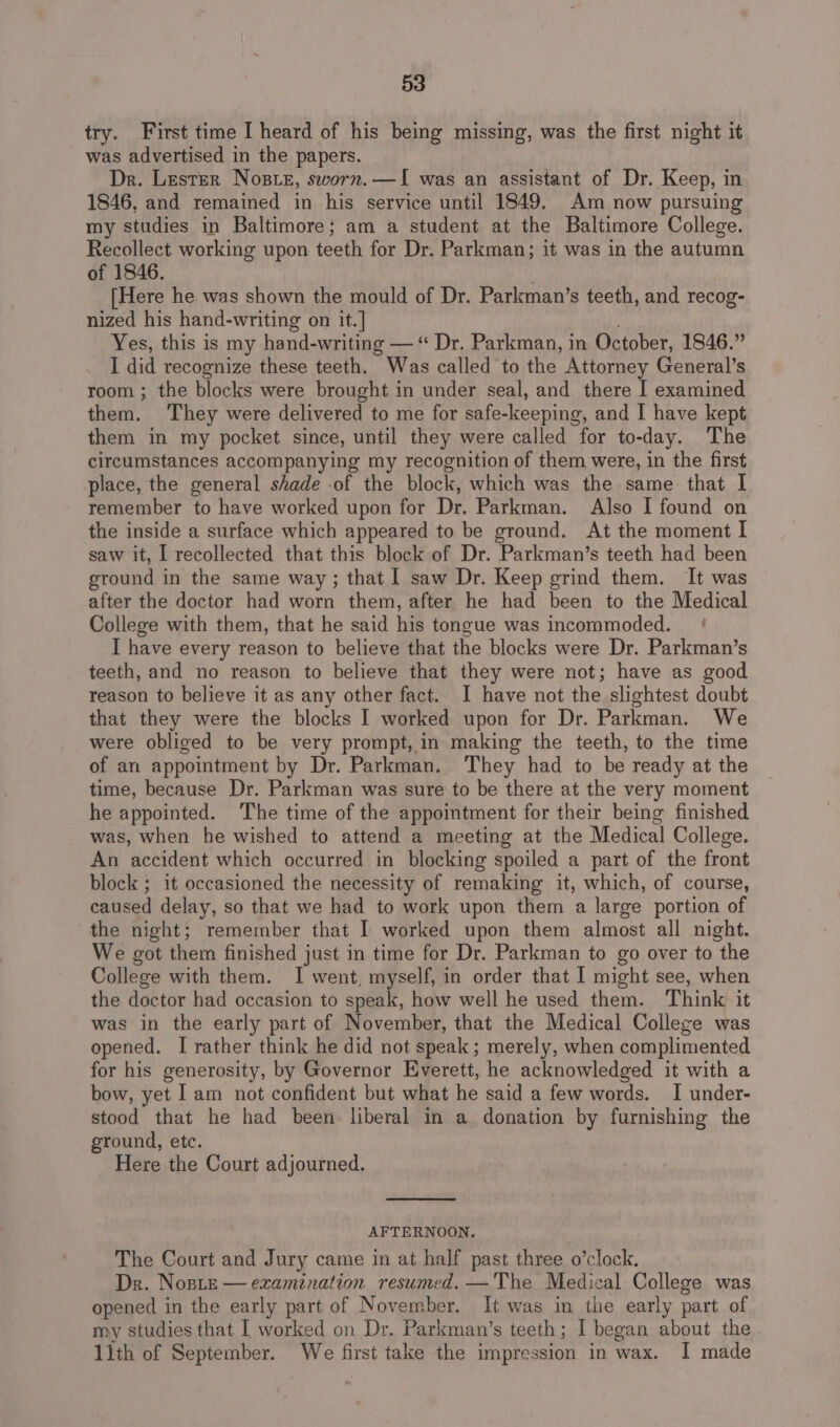 try. First time I heard of his being missing, was the first night it was advertised in the papers. Dr. Lester Noste, sworn.—I was an assistant of Dr. Keep, in 1846, and remained in his service until 1849. Am now pursuing my studies in Baltimore; am a student at the Baltimore College. Recollect working upon teeth for Dr. Parkman; it was in the autumn of 1846. [Here he was shown the mould of Dr. Parkman’s teeth, and recog- nized his hand-writing on it.] Yes, this is my hand-writing — “ Dr. Parkman, in October, 1846.” I did recognize these teeth. ” Was called to the Attorney General’s room ; the blocks were brought in under seal, and there I examined them. ‘They were delivered to me for safe-keeping, and I have kept them in my pocket since, until they were called for to-day. The circumstances accompanying my recognition of them were, in the first place, the general shade -of the block, which was the same that I remember to have worked upon for Dr. Parkman. Also I found on the inside a surface which appeared to be ground. At the moment I saw it, I recollected that this block of Dr. Parkman’s teeth had been ground in the same way; that 1 saw Dr. Keep grind them. It was after the doctor had worn them, after he had been to the Medical College with them, that he said his tongue was incommoded. — ! I have every reason to believe that the blocks were Dr. Parkman’s teeth, and no reason to believe that they were not; have as good reason to believe it as any other fact. I have not the slightest doubt that they were the blocks I worked upon for Dr. Parkman. We were obliged to be very prompt, in making the teeth, to the time of an appointment by Dr. Parkman. ‘They had to be ready at the time, because Dr. Parkman was sure to be there at the very moment he appointed. The time of the appointment for their being finished was, when he wished to attend a meeting at the Medical College. An accident which occurred in blocking spoiled a part of the front block ; it occasioned the necessity of remaking it, which, of course, caused delay, so that we had to work upon them a large portion of the night; remember that I worked upon them almost all night. We got them finished just in time for Dr. Parkman to go over to “the College with them. I went, myself, in order that I might see, when the doctor had occasion to speak, how well he used them. Think it was in the early part of November, that the Medical Colleze was opened. [ rather think he did not speak; merely, when complimented for his generosity, by Governor Everett, he acknowledged it with a bow, yet I am not confident but what he said a few words. I under- stood that he had been liberal in a donation by furnishing the ground, etc. Here the Court adjourned. AFTERNOON. The Court and Jury came in at half past three o’clock. Dr. Noste — examination resumed. —The Medical College was opened in the early part of November. It was im the early part of my studies that I worked on Dr. Parkman’s teeth; I began about the lith of September. We first take the impression in wax. I made