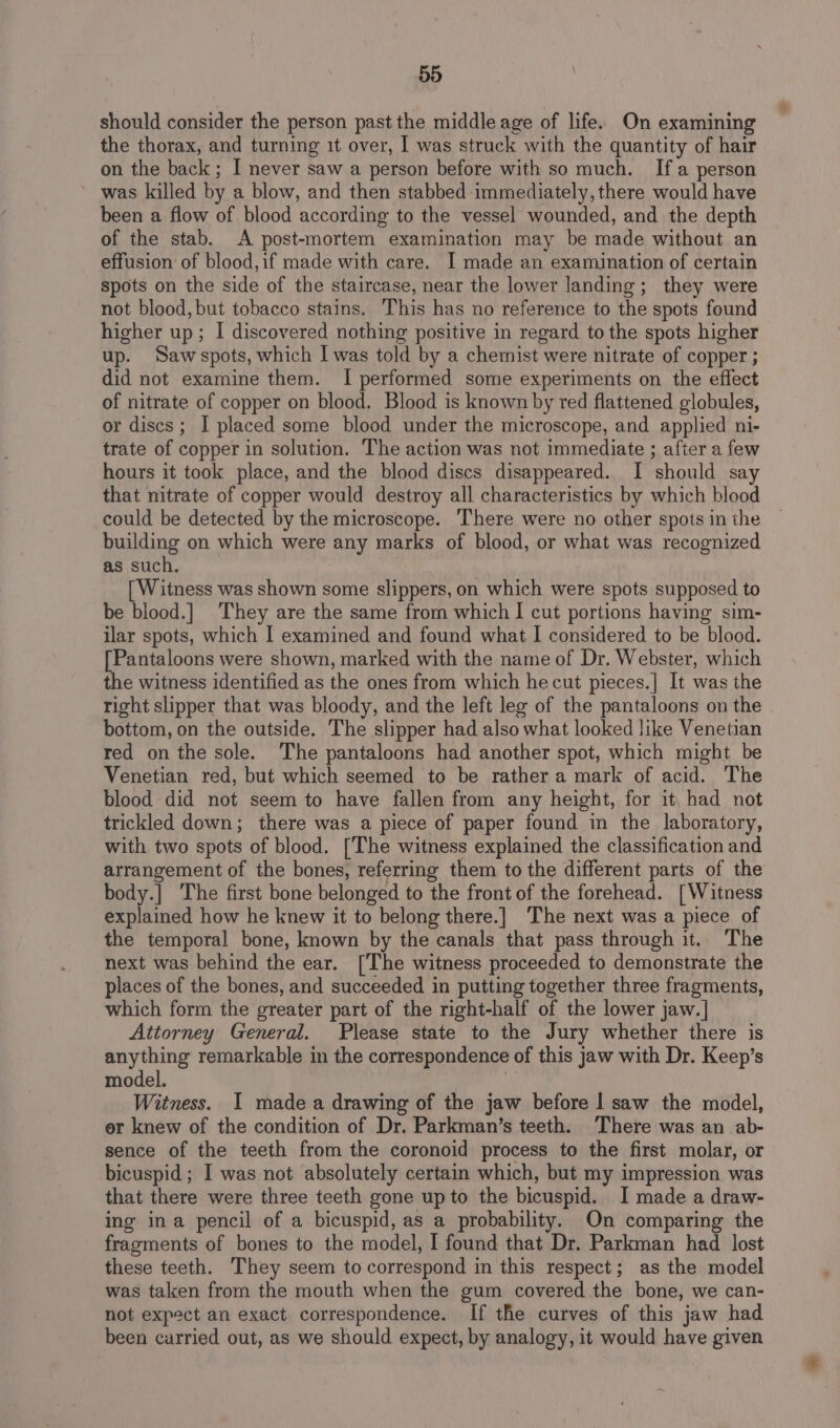 should consider the person past the middle age of life. On examining the thorax, and turning it over, I was struck with the quantity of hair on the back; I never saw a person before with so much. Ifa person was killed by a blow, and then stabbed immediately, there would have been a flow of blood according to the vessel wounded, and the depth of the stab. A post-mortem examination may be made without an effusion of blood,if made with care. I made an examination of certain spots on the side of the staircase, near the lower landing; they were not blood, but tobacco stains. This has no reference to the spots found higher up; I discovered nothing positive in regard to the spots higher up. Saw spots, which I was told by a chemist were nitrate of copper ; did not examine them. I performed some experiments on the effect of nitrate of copper on blood. Blood is known by red flattened globules, or discs; I placed some blood under the microscope, and applied ni- trate of copper in solution. The action was not immediate ; after a few hours it took place, and the blood discs disappeared. I should say that nitrate of copper would destroy all characteristics by which blood could be detected by the microscope. There were no other spots in the building on which were any marks of blood, or what was recognized as such. [Witness was shown some slippers, on which were spots supposed to be blood.] They are the same from which I cut portions having sim- ilar spots, which I examined and found what | considered to be blood. [Pantaloons were shown, marked with the name of Dr. Webster, which the witness identified as the ones from which he cut pieces.| It was the right slipper that was bloody, and the left leg of the pantaloons on the bottom, on the outside. The slipper had also what looked like Venetian red on the sole. The pantaloons had another spot, which might be Venetian red, but which seemed to be rather a mark of acid. The blood did not seem to have fallen from any height, for it, had not trickled down; there was a piece of paper found in the laboratory, with two spots of blood. [The witness explained the classification and arrangement of the bones, referring them to the different parts of the body.] The first bone belonged to the front of the forehead. [Witness explained how he knew it to belong there.] The next was a piece of the temporal bone, known by the canals that pass through it. The next was behind the ear. [The witness proceeded to demonstrate the places of the bones, and succeeded in putting together three fragments, which form the greater part of the right-half of the lower jaw.] Attorney General. Please state to the Jury whether there is anything remarkable in the correspondence of this jaw with Dr. Keep’s model. . Witness. I made a drawing of the jaw before | saw the model, er knew of the condition of Dr. Parkman’s teeth. There was an ab- sence of the teeth from the coronoid process to the first molar, or bicuspid; I was not absolutely certain which, but my impression was that there were three teeth gone upto the bicuspid. I made a draw- ing ina pencil of a bicuspid, as a probability. On comparing the fragments of bones to the model, I found that Dr. Parkman had lost these teeth. They seem to correspond in this respect; as the model was taken from the mouth when the gum covered the bone, we can- not expect an exact correspondence. If the curves of this jaw had been curried out, as we should expect, by analogy, it would have given