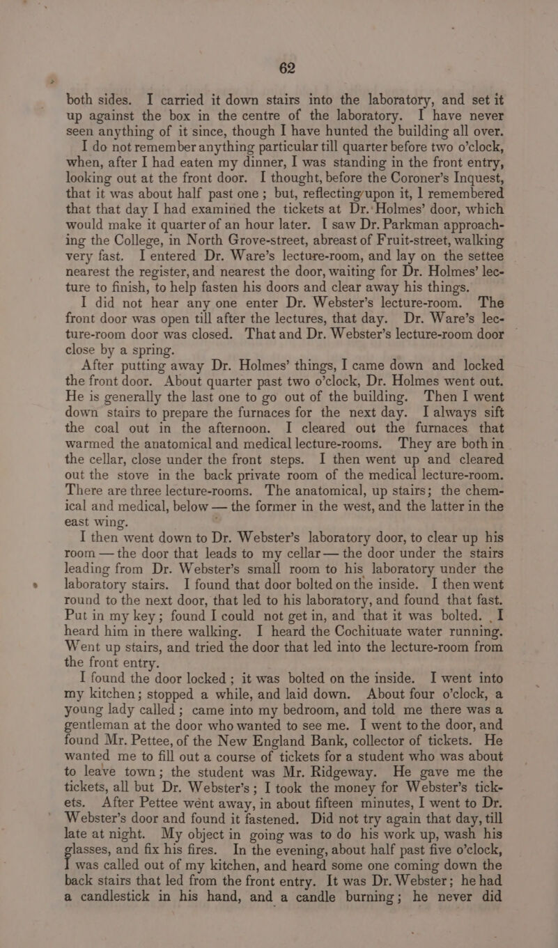 both sides. I carried it down stairs into the laboratory, and set it up against the box in the centre of the laboratory. I have never seen anything of it since, though I have hunted the building all over. I do not remember anything particular till quarter before two o’clock, when, after I had eaten my dinner, I was standing in the front entry, looking out at the front door. I thought, before the Coroner’s Inquest, that it was about half past one; but, reflectingupon it, 1 remembered that that day I had examined the tickets at Dr.‘Holmes’ door, which would make it quarter of an hour later. [ saw Dr. Parkman approach- ing the College, in North Grove-street, abreast of Fruit-street, walking very fast. I entered Dr. Ware’s lecture-room, and lay on the settee _ nearest the register, and nearest the door, waiting for Dr. Holmes’ lec- ture to finish, to help fasten his doors and clear away his things. I did not hear any one enter Dr. Webster’s lecture-room. The front door was open till after the lectures, that day. Dr. Ware’s lec- ture-room door was closed. That and Dr. Webster’s lecture-room door | close by a spring. After putting away Dr. Holmes’ things, I came down and locked the front door. About quarter past two o’clock, Dr. Holmes went out. He is generally the last one to go out of the building. Then I went down stairs to prepare the furnaces for the next day. I always sift the coal out in the afternoon. I cleared out the furnaces that warmed the anatomical and medical lecture-rooms. They are both in the cellar, close under the front steps. I then went up and cleared out the stove in the back private room of the medical lecture-room. There are three lecture-rooms. The anatomical, up stairs; the chem- ical and medical, below — the former in the west, and the latter in the east wing. I then went down to Dr. Webster’s laboratory door, to clear up his room — the door that leads to my cellar— the door under the stairs leading from Dr. Webster’s small room to his laboratory under the laboratory stairs. I found that door bolted on the inside. I then went round to the next door, that led to his laboratory, and found that fast. Put in my key; found I could not get in, and that it was bolted. | I heard him in there walking. I heard the Cochituate water running. Went up stairs, and tried the door that led into the lecture-room from the front entry. I found the door locked ; it was bolted on the inside. I went into my kitchen; stopped a while, and laid down. About four o’clock, a young lady called ; came into my bedroom, and told me there was a gentleman at the door who wanted to see me. I went tothe door, and found Mr. Pettee, of the New England Bank, collector of tickets. He wanted me to fill out a course of tickets for a student who was about to leave town; the student was Mr. Ridgeway. He gave me the tickets, all but Dr. Webster’s ; I took the money for Webster’s tick- ets. After Pettee wént away, in about fifteen minutes, I went to Dr. Webster’s door and found it fastened. Did not try again that day, till late at night. My object in going was to do his work up, wash his glasses, and fix his fires. In the evening, about half past five o’clock, T was called out of my kitchen, and heard some one coming down the back stairs that led from the front entry. It was Dr. Webster; he had a candlestick in his hand, and a candle burning; he never did