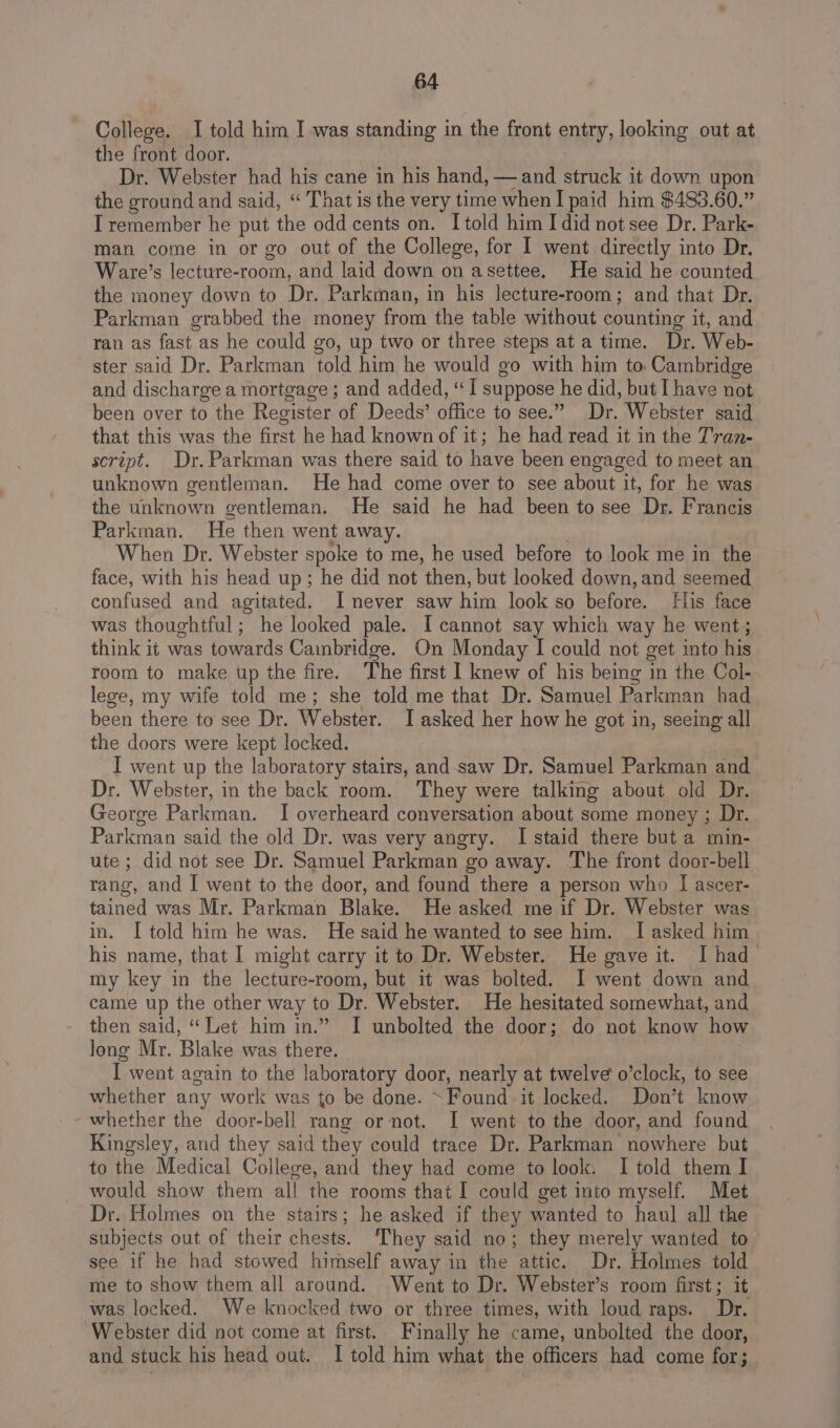 College. I told him I was standing in the front entry, looking out at the front door. Dr. Webster had his cane in his hand, —and struck it down upon the ground and said, “ That is the very time when I paid him $483.60.” I remember he put the odd cents on. I told him I did not see Dr. Park- man come in or go out of the College, for I went directly into Dr. Ware’s lecture-room, and laid down on asettee. He said he counted the money down to Dr. Parkman, in his lecture-room; and that Dr. Parkman grabbed the money from the table without counting it, and ran as fast as he could go, up two or three steps at a time. Dr. Web- ster said Dr. Parkman told him he would go with him to. Cambridge and discharge a mortgage ; and added, “I suppose he did, but I have not been over to the Register of Deeds’ office to see.” Dr. Webster said that this was the first he had known of it; he had read it in the T'ran- script. Dr. Parkman was there said to have been engaged to meet an unknown gentleman. He had come over to see about it, for he was the unknown gentleman. He said he had been to see Dr. Francis Parkman. He then went away. . When Dr. Webster spoke to me, he used before to look me in the face, with his head up; he did not then, but looked down, and seemed confused and agitated. I never saw him look so before. His face was thoughtful; he looked pale. I cannot say which way he went; think it was towards Cainbridge. On Monday I could not get into his room to make up the fire. The first I knew of his being in the Col- lege, my wife told me; she told me that Dr. Samuel Parkman had been there to see Dr. Webster. I asked her how he got in, seeing all the doors were kept locked. I went up the laboratory stairs, and-saw Dr. Samuel Parkman and Dr. Webster, in the back room. They were talking about old Dr. George Parkman. I overheard conversation about some money ; Dr. Parkman said the old Dr. was very angry. I staid there but a min- ute ; did not see Dr. Samuel Parkman go away. The front door-bell rang, and I went to the door, and found there a person who J ascer- tained was Mr. Parkman Blake. He asked me if Dr. Webster was in. I told him he was. He said he wanted to see him. I asked him his name, that I might carry it to Dr. Webster. He gave it. I had my key in the lecture-room, but it was bolted. I went down and came up the other way to Dr. Webster. He hesitated somewhat, and then said, “Let him in.” I unbolted the door; do not know how long Mr. Blake was there. I went again to the laboratory door, nearly at twelve o’clock, to see whether any work was to be done. ~Found-it locked. Don’t know whether the door-bell rang or not. I went to the door, and found Kingsley, and they said they could trace Dr. Parkman nowhere but to the Medical College, and they had come to look. I told them I would show them all the rooms that I could get into myself. Met Dr. Holmes on the stairs; he asked if they wanted to haul all the subjects out of their chests. They said no; they merely wanted to see if he had stowed himself away in the attic. Dr. Holmes told me to show them all around. Went to Dr. Webster’s room first; it was locked. We knocked two or three times, with loud raps. Dr. Webster did not come at first. Finally he came, unbolted the door, and stuck his head out. I told him what the officers had come for;