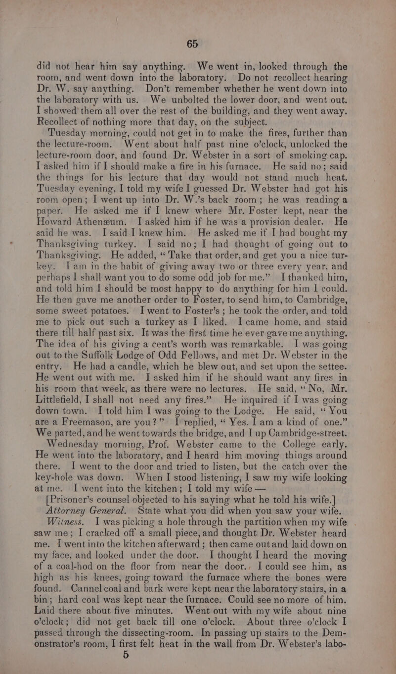 did not hear him say anything. We went in, looked through the room, and went down into the laboratory. Do not recollect hearing Dr. W. say anything. Don’t remember whether he went down into the laboratory with us. We unbolted the lower door, and went out. I showed them all over the rest of the building, and they went away. Recollect of nothing more that day, on the subject. Tuesday morning, could not get in to make the fires, further than the lecture-room. Went about half past nine o’clock, unlocked the lecture-room door, and found Dr. Webster in a sort of smoking cap. I asked him if I should make a fire in his furnace. He said no; said the things for his lecture that day would not stand much heat. Tuesday evening, I told my wife I guessed Dr. Webster had got his room open; I went up into Dr. W.’s back room; he was reading a paper. He asked me if I knew where Mr. Foster kept, near the Howard Atheneum. I asked him if he was a provision dealer. He said he was. I said I knew him. He asked me if I bad bought my Thanksgiving turkey. I said no; I had thought of going out to Thanksgiving. He added, “ Take that order, and get you a nice tur- key. [am in the habit of giving away two or three every year, and perhaps I shall want you to do some odd job for me.” I thanked him, and told him I should be most happy to do anything for him I could. He then gave me another order to Foster, to send him, to Cambridge, some sweet potatoes. I went to Foster’s ; he took the order, and told me to pick out such a turkey as I liked. I came home, and staid there till half past six. It was the first time he ever gave me anything. The idea of his giving a cent’s worth was remarkable. I was going out to the Suffolk Lodge of Odd Fellows, and met Dr. Webster in the entry. He had a candle, which he blew out, and set upon the settee. He went out with me. I asked him if he should want any fires in his room that week, as there were no lectures. He said, “No, Mr. Littlefield, I shall not need any fires.” He inquired if I was going down town. I told him I was going to the Lodge. He said, “ You _are a Freemason, are you?” TI replied, “ Yes, lam a kind of one.” We parted, and he went towards the bridge, and I up Cambridge-street. Wednesday morning, Prof. Webster came to the College early. He went into the laboratory, and I heard him moving things around there. I went to the door and tried to listen, but the catch over the key-hole was down. When I stood listening, I saw my wife looking at me. I went into the kitchen; I told my wife — [Prisoner’s counsel objected to his saying what he told his wife.] Attorney General. State what you did when you saw your wife. Wiiness. I was picking a hole through the partition when my wife saw me; I cracked off a small piece,and thought Dr. Webster heard me. | went into the kitchen afterward; then came out and laid down on my face, and looked under the door. I thought I heard the moving of a coal-hod on the floor from near the door., I could see him, as high as his knees, going toward the furnace where the bones were found. Cannel coal and bark were kept near the laboratory stairs, in a bin; hard coal was kept near the furnace. Could see no more of him. Laid there about five minutes. Went out with my wife about nine o'clock; did not get back till one o’clock. About three o’clock I passed through the dissecting-room. In passing up stairs to the Dem- onstrator’s room, I first felt heat in the wall from Dr. Webster’s labo- 5