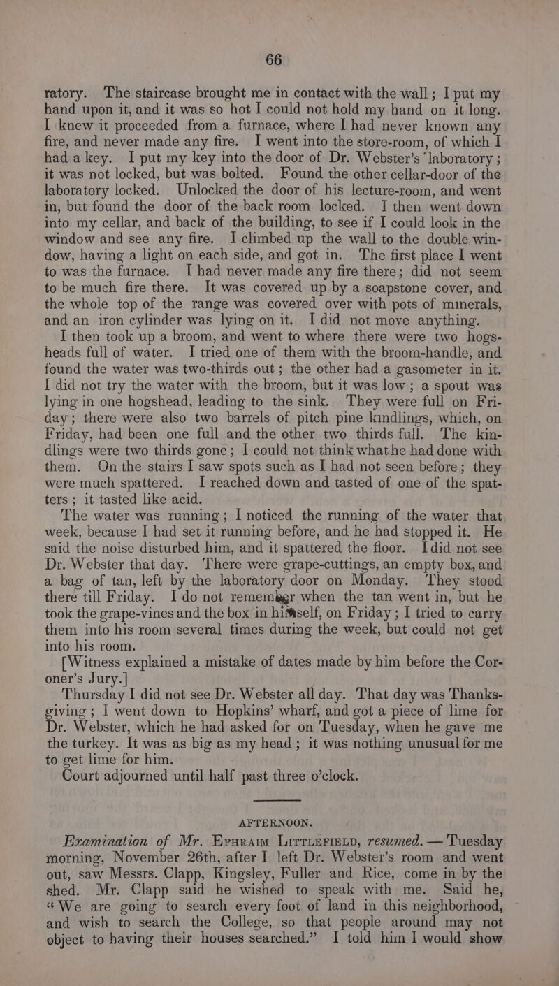 ratory. ‘The staircase brought me in contact with the wall; I put my hand upon it, and it was so hot I could not hold my hand on it long. I knew it proceeded from a furnace, where I had never known any fire, and never made any fire. I went into the store-room, of which I hadakey. I put my key into the door of Dr. Webster’s ‘laboratory ; it was not locked, but was bolted. Found the other cellar-door of the laboratory locked. Unlocked the door of his lecture-room, and went in, but found the door of the back room locked. I then went down into my cellar, and back of the building, to see if I could look in the window and see any fire. I climbed up the wall to the double win- dow, having a light on each side, and got in. The first place I went to was the furnace. I had never made any fire there; did not seem to be much fire there. It was covered up by a soapstone cover, and the whole top of the range was covered over with pots of mmerals, and an iron cylinder was lying on it. I did not move anything. I then took up a broom, and went to where there were two hogs- heads full of water. I tried one of them with the broom-handle, and found the water was two-thirds out; the other had a gasometer in it. I did not try the water with the broom, but it was low; a spout was lying in one hogshead, leading to the sink. They were full on Fri- day; there were also two barrels of pitch pine kindlings, which, on Friday, had been one full and the other two thirds full. The kin- dlings were two thirds gone; I could not think what he had done with them. On the stairs 1 saw spots such as I had not seen before; they were much spattered. I reached down and tasted of one of the spat- ters ; it tasted like acid. The water was running; I noticed the running of the water that week, because I had set it running before, and he had stopped it. He said the noise disturbed him, and it spattered the floor. Idid not see Dr. Webster that day. There were grape-cuttings, an empty box, and a bag of tan, left by the laboratory door on Monday. They stood there till Friday. Ido not rememagr when the tan went in, but he took the grape-vines and the box in himself, on Friday ; I tried to carry them into his room several times during the week, but could not get into his room. [Witness explained a mistake of dates made by him before the Cor- oner’s Jury. | Thursday I did not see Dr. Webster all day. That day was Thanks- giving ; I went down to Hopkins’ wharf, and got a piece of lime for Dr. Webster, which he had asked for on Tuesday, when he gave me the turkey. It was as big as my head; it was nothing unusual for me to get lime for him. Court adjourned until half past three o’clock. AFTERNOON. Examination of Mr. Eruram LirtiEFie.p, reswmed. — Tuesday morning, November 26th, after I left Dr. Webster’s room and went out, saw Messrs. Clapp, Kingsley, Fuller and Rice, come in by the shed. Mr. Clapp said he wished to speak with me. Said he, “We are going to search every foot of land in this neighborhood, and wish to search the College, so that people around may not object to having their houses searched.” I told him I would show