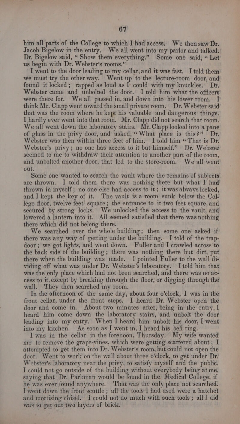 him all parts of the College to which I had access: We then saw Dr. Jacob Bigelow in the entry. We all went into my parlor and talked. Dr. Bigelow said, “ Show them everything.” Some one said, “ Let us begin with Dr. Webster’s rooms.” I went to the door leading to my cellar, and it was fast. I told them we must try the other way. Went up to the lecture-room door, and found it locked; rapped as loud as I could with my knuckles. Dr. Webster came and unbolted the door. I told him what the officers were there for. We all passed in, and down into his lower room. I think Mr. Clapp went toward the small private room. Dr. Webster said that was the room where he kept his valuable and dangerous things. I hardly ever went into that room. Mr. Clapp did not search that room. We all went down the laboratory stairs. Mr. Clapp looked into a pane of glass in the privy door, and asked, “What place is this?” Dr. Webster was then within three feet of him. I told him “That is Dr. Webster’s privy; no one has access to it but himself.” Dr. Webster seemed to me to withdraw their attention to another part of the room, and unbolted another door, that led to the store-room. We all went out. Some one wanted to search the vault where the remains of subjects are thrown. I told them there was nothing there but what I had thrown in myself; no one else had access to it; it was always locked, and I kept the key of it. The vault is a room sunk below the Col- lege floor, twelve feet square; the entrance to it two feet square, and secured by strong locks. We unlocked the access to the vault, and lowered a lantern into it. All seemed satisfied that there was nothing there which did not belong there. We searched over the whole building; then some one asked if there was any way of getting under the building. I told of the trap- door ; we got lights, and went down. Fuller and I crawled across to the back side of the building; there was nothing there but dirt, put there when the building was made. I pointed Fuller to the wall di- viding off what was under Dr. Webster’s laboratory. I told him that was the only place which had not been searched, and there was no ae- cess to it,except by breaking through the floor, or digging through the wall. They then searched my room. In the afternoon of the same day, about four o’clock, I was in the front cellar, under the front steps. I heard Dr. Webster open the door and come in. About two minutes after, being in the entry, I heard him come down the laboratory stairs, and unbolt the door leading into my entry. When I heard him unbolt his door, I went into my kitchen. As soon as I went in, I heard his bell ring. I was in the cellar in the forenoon, Thursday. My wife wanted me to remove the grape-vines, which were getting scattered about; I attempted to get them into Dr. Webster’s room, but could not open the door. Went to work on the wall about three o’clock, to get under Dr: Webster’s laboratory near the privy, to satisfy myself and the public. I could not go outside of the building without everybody being at me, saying that Dr. Parkman would be found in the. Medical College, if he was ever found anywhere. ‘That was the only place not searched. I went down the front scuttle ; all the tools I had used were a hatchet and mortising chisel. [could not do much with such tools ; all I did was to get out two layers of brick.