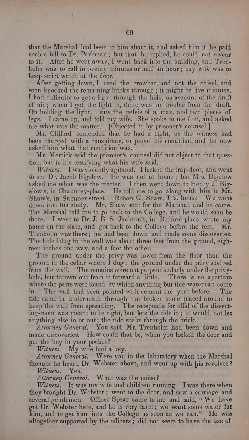 that the Marshal had been to him about it, and asked him if he paid such a bill to Dr. Parkman; but that he replied, he could not swear to it. After he went away, I went back into the building, and Tren- holm was to call in twenty minutes or half an hour; my wife was to keep strict watch at the door. After getting down, I used the crowbar, and not the chisel, and soon knocked the remaining bricks through ; it might be five minutes. I had difficulty to get a light through the hole, on account of the draft of air; when I got the light in, there was no trouble from the draft. On holding the light, I saw the pelvis of a man, and two pieces of legs. Icame up, and told my wife. She spoke to me first, and asked n:e what was the matter. [Objected to by prisoner’s counsel. ] Mr. Clifford contended that he had a right, as the witness had been charged with a conspiracy, to prove his condition, and he now asked him what that condition was. Mr. Merrick said the prisoner’s counsel did not object to that ques- tion, but to his testifying what his wife said. Witness. I wasviolently agitated. I locked the trap-door, and went to see Dr. Jacob Bigelow. He was not at home; but Mrs. Bigelow asked me what was the matter. I then went down to Henry J. Big- elow’s, in Chauncey-place. He told me to go along with him to Mr. Shaw’s, ia Summer-street — Robert G. Shaw, Jr’s. house We went down into his study. Mr. Shaw sent for the Marshal, and he came. The Marshal told me to go back to the College, and he would soon be there. I went to Dr. J. B. 8S. Jackson’s, in Bedford-place, wrote my name on the slate, and got back to the College before the rest. Mr, Trenholm was there; he had been down and made some discoveries. The hole I dug in the wall was about three feet from the ground, eigh- teen inches one way, and a foot the other. The ground under the privy was lower from the floor than the ground in the cellar where I dug; the ground under the privy shelved from the wall. The remains were not perpendicularly under the privy- hole, but thrown out from it forward a little. There is no aperture where the parts were found, by which anything but tide-water can come im. The wall had been pointed with cement the year before. The tide came in underneath through the broken stone placed around to keep'the wall from spreading. ‘The receptacle for offal of the dissect- ing-room was meant to be tight, but lets the tide in; it would not let anything else in or out; the tide soaks through the brick. Attorney General. You said Mr. Trenholm had been down and made discoveries. How could that be, when you locked the door and put the key in your pocket? | Witness. My wife had a key. Attorney General. Were you in the laboratory when the Marshal thought he heard Dr. Webster above, and went up with his revolver ? Witness. Yes. Attorney General. What was the noise ? Witness. It was my wife and children running. I was there when they brought Dr. Webster ; went to the door, and saw a carriage and several gentlemen. Officer Spear came to me and said, “ We have got Dr. Webster here, and he is very faint; we want some water for him, and to get him into the College as soon as we can.” He was altogether supported by the officers ; did not seem to have the use of