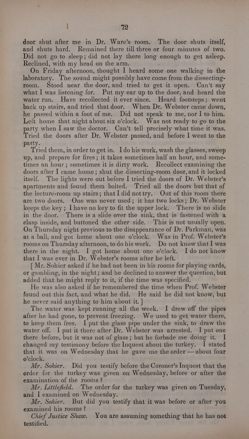 door shut after me in Dr. Ware’s room. The door shuts itself, and shuts hard. Remained there till three or four minutes of two. Did not go to sleep; did not lay there long aes to get asleep. Reclined, with my head on the arm. On Friday afternoon, thought I heard some one walking in the laboratory. The sound might possibly have come from the dissecting- room. Stood near the door, and tried to get it open. Can’t say what I was listening for. Put my ear up to the door, and heard the water run. Have recollected it ever since. Heard footsteps ;. went back up stairs, and tried that door. When Dr. Webster came down, he passed within a foot of me. Did not speak to me, nor I to him. Left home that night about six o’clock. Was not ready to go to the party when I saw the doctor. Can’t tell precisely what time it was. Tried the doors after Dr. Webster passed, and before I went to the arty. ; Tried them, in order to get in. Ido his work, wash the glasses, sweep up, and prepare for fires; it takes sometimes half an hour, and some- times an hour ; sometimes it is dirty work. Recollect examining the doors after I came home; shut the dissecting-room door, and it locked itself. The lights were out before I tried the doors of Dr. Webster’s apartments and found them bolted. ‘Tried all the doors but that of the lecture-room up stairs; that I did nottry. Out of this room there are two doors. One was never used; it has two locks; Dr. Webster keeps the key; I have no key to fit the upper lock. There is no slide in the door. There is a slide over the sink, that is fastened with a elasp inside, and buttoned the other side. ‘This is not usually open. On Thursday night previous to the disappearance of Dr. Parkman, was at a ball, and got home about one o’clock. Was in Prof. Webster's rooms on Thursday afternoon, to do his work. Do not know that I was there in the night. I got home about one o'clock. Ido not know that I was ever in Dr. Webster’s rooms after he left. [ Mr. Sohier asked if he had not been in his rooms for playing cards, or gambling, in the night; and he declined to answer the question, but added that he might reply to it, if the time was specified. He was also asked if he remembered the time when Prof. Webster found out this fact, and what he did. He said he did not know, but he never said anything to him about it. | The water was kept running all the week. I drew off the pipes after he had gone, to prevent freezing. We used to get water there, to keep them free. I put the glass pipe under the sink, to draw the water off. I put it there after Dr. Webster was arrested. I put one there before, but it was not of glass; but he forbade me doing it. I changed my testimony before the Inquest about the turkey. I stated that it was on Wednesday that he gave me the order —about four o’clock. Mr. Sohier. Did you testify before the Coroner’s Inquest that the order for the turkey was given on Wednesday, before or after the examination of the rooms ¢ Mr. Littlefield. ‘The order for the turkey was given on Tuesday, and I examined on Wednesday. Mr. Sohier. But did you testify that it was before or after you examined his rooms ¢ Chief Justice Shaw. You are assuming something that he has not testified.